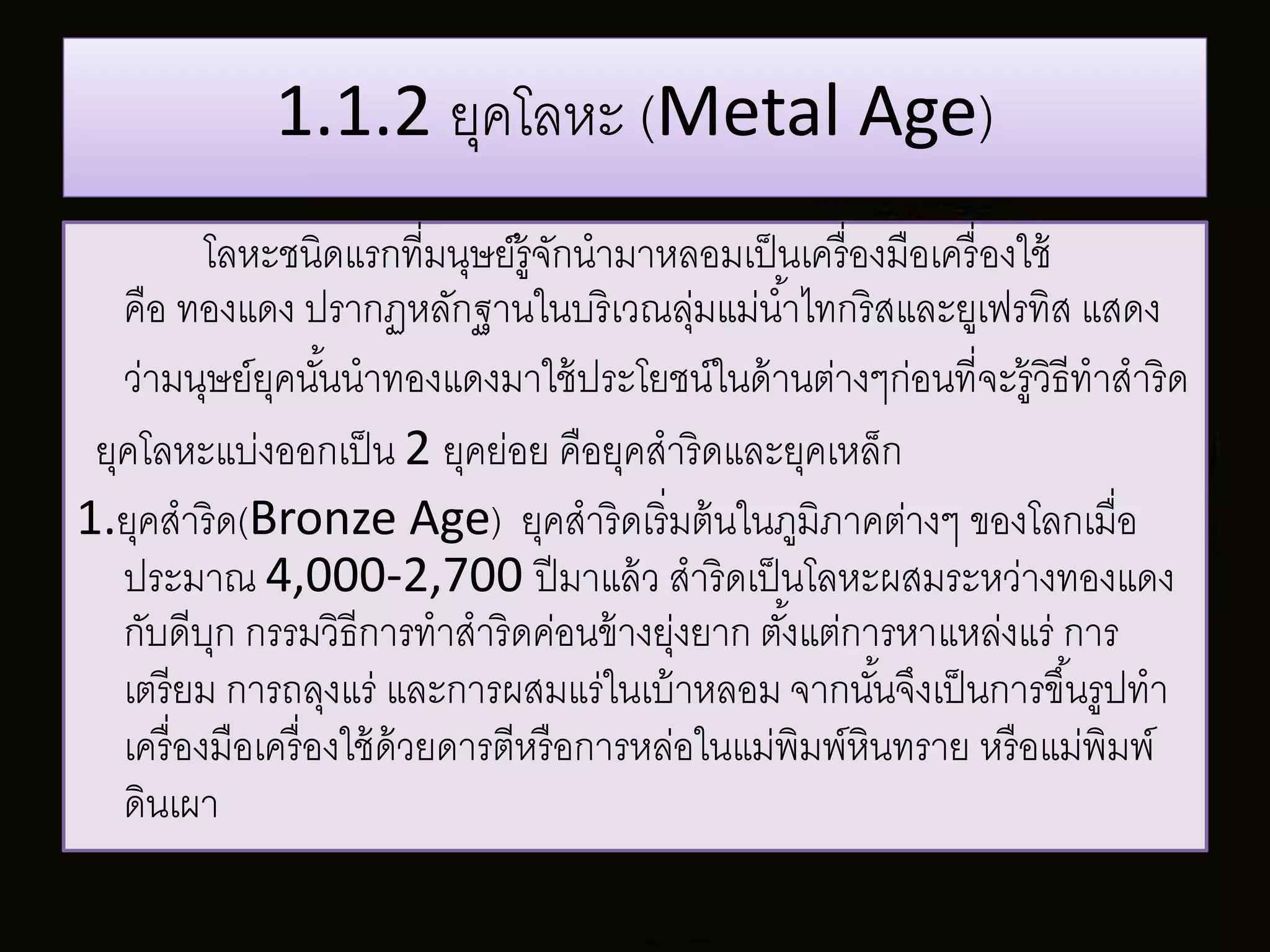 1.1.2 ยุคโลหะ (Metal Age) 
โลหะชนิดแรกที่มนุษย์รู้จักนามาหลอมเป็นเครื่องมือเครื่องใช้ 
คือ ทองแดง ปรากฏหลักฐานในบริเวณลุ่มแม่นา้ไทกริสและยูเฟรทิส แสดง 
ว่ามนุษย์ยุคนัน้นาทองแดงมาใช้ประโยชน์ในด้านต่างๆก่อนที่จะรู้วธิีทาสาริด 
ยุคโลหะแบ่งออกเป็น 2 ยุคย่อย คือยุคสาริดและยุคเหล็ก 
1.ยุคสาริด(Bronze Age) ยุคสาริดเริ่มต้นในภูมิภาคต่างๆ ของโลกเมื่อ 
ประมาณ 4,000-2,700 ปีมาแล้ว สาริดเป็นโลหะผสมระหว่างทองแดง 
กับดีบุก กรรมวิธีการทาสาริดค่อนข้างยุ่งยาก ตัง้แต่การหาแหล่งแร่ การ 
เตรียม การถลุงแร่ และการผสมแร่ในเบ้าหลอม จากนัน้จึงเป็นการขึน้รูปทา 
เครื่องมือเครื่องใช้ด้วยดารตีหรือการหล่อในแม่พิมพ์หินทราย หรือแม่พิมพ์ 
ดินเผา 
 