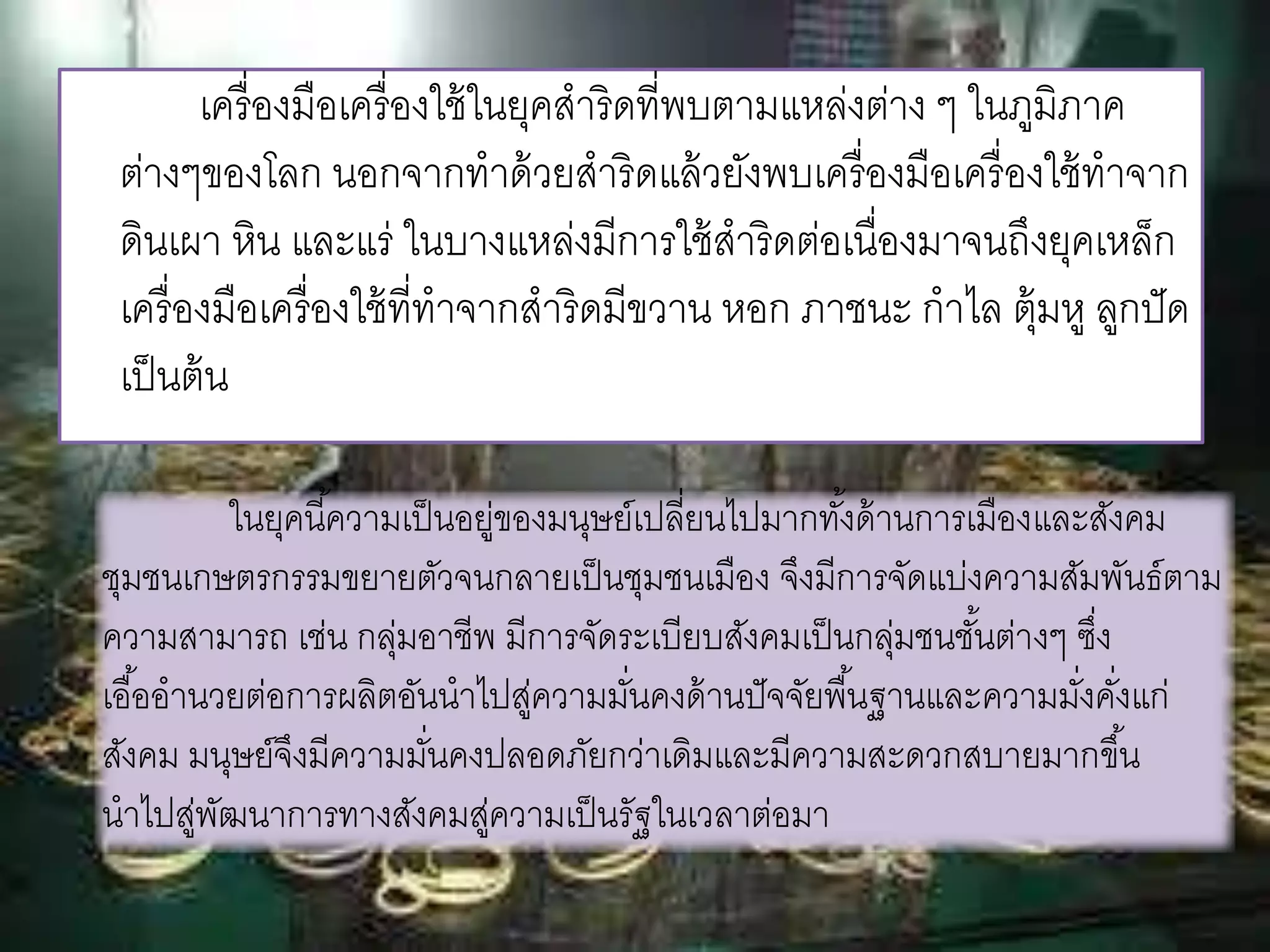 เครื่องมือเครื่องใช้ในยุคสาริดที่พบตามแหล่งต่าง ๆ ในภูมิภาค 
ต่างๆของโลก นอกจากทาด้วยสาริดแล้วยังพบเครื่องมือเครื่องใช้ทาจาก 
ดินเผา หิน และแร่ ในบางแหล่งมีการใช้สาริดต่อเนื่องมาจนถึงยุคเหล็ก 
เครื่องมือเครื่องใช้ที่ทาจากสาริดมีขวาน หอก ภาชนะ กาไล ตุ้มหู ลูกปัด 
เป็นต้น 
ในยุคนีค้วามเป็นอยู่ของมนุษย์เปลี่ยนไปมากทัง้ด้านการเมืองและสังคม 
ชุมชนเกษตรกรรมขยายตัวจนกลายเป็นชุมชนเมือง จึงมีการจัดแบ่งความสัมพันธ์ตาม 
ความสามารถ เช่น กลุ่มอาชีพ มีการจัดระเบียบสังคมเป็นกลุ่มชนชัน้ต่างๆ ซงึ่ 
เอือ้อานวยต่อการผลิตอันนาไปสู่ความมนั่คงด้านปัจจัยพืน้ฐานและความมงั่คงั่แก่ 
สังคม มนุษย์จึงมีความมนั่คงปลอดภัยกว่าเดิมและมีความสะดวกสบายมากขึน้ 
นาไปสู่พัฒนาการทางสังคมสู่ความเป็นรัฐในเวลาต่อมา 
 