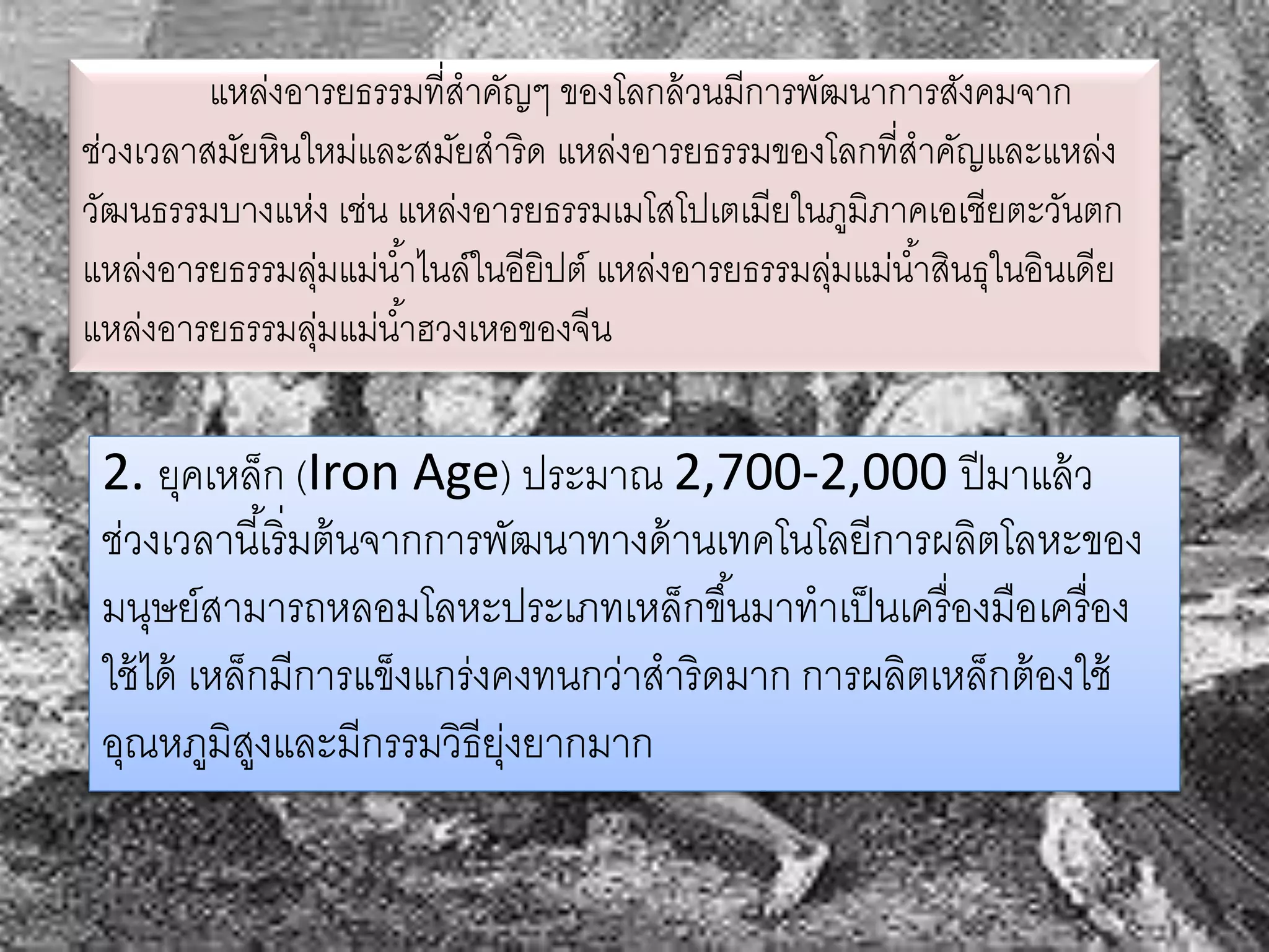 แหล่งอารยธรรมที่สาคัญๆ ของโลกล้วนมีการพัฒนาการสังคมจาก 
ช่วงเวลาสมัยหินใหม่และสมัยสาริด แหล่งอารยธรรมของโลกที่สาคัญและแหล่ง 
วัฒนธรรมบางแห่ง เช่น แหล่งอารยธรรมเมโสโปเตเมียในภูมิภาคเอเชียตะวันตก 
แหล่งอารยธรรมลุ่มแม่นา้ไนล์ในอียิปต์ แหล่งอารยธรรมลุ่มแม่นา้สินธุในอินเดีย 
แหล่งอารยธรรมลุ่มแม่นา้ฮวงเหอของจีน 
2. ยุคเหล็ก (Iron Age) ประมาณ 2,700-2,000 ปีมาแล้ว 
ช่วงเวลานีเ้ริ่มต้นจากการพัฒนาทางด้านเทคโนโลยีการผลิตโลหะของ 
มนุษย์สามารถหลอมโลหะประเภทเหล็กขึน้มาทาเป็นเครื่องมือเครื่อง 
ใช้ได้ เหล็กมีการแข็งแกร่งคงทนกว่าสาริดมาก การผลิตเหล็กต้องใช้ 
อุณหภูมิสูงและมีกรรมวิธียุ่งยากมาก 
 