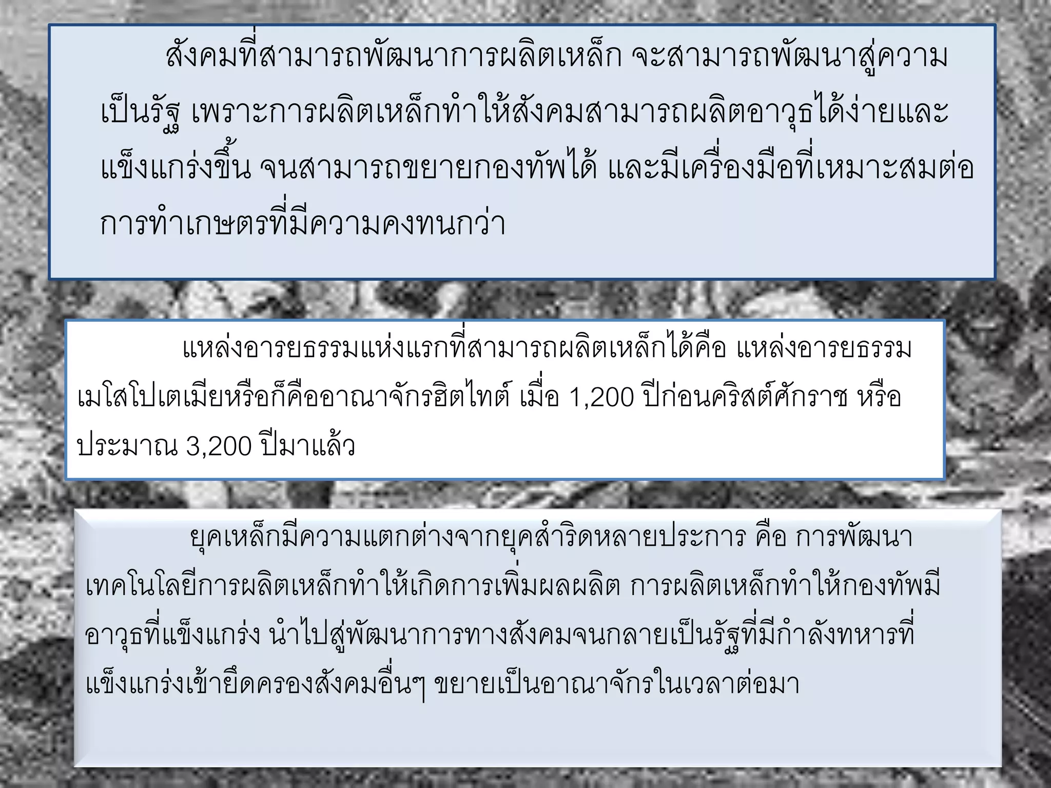 สังคมที่สามารถพัฒนาการผลติเหล็ก จะสามารถพัฒนาสู่ความ 
เป็นรัฐ เพราะการผลิตเหล็กทาให้สังคมสามารถผลิตอาวุธได้ง่ายและ 
แข็งแกร่งขึน้ จนสามารถขยายกองทัพได้ และมีเครื่องมือที่เหมาะสมต่อ 
การทาเกษตรที่มีความคงทนกว่า 
แหล่งอารยธรรมแห่งแรกที่สามารถผลิตเหล็กได้คือ แหล่งอารยธรรม 
เมโสโปเตเมียหรือก็คืออาณาจักรฮิตไทต์เมื่อ 1,200 ปีก่อนคริสต์ศักราช หรือ 
ประมาณ 3,200 ปีมาแล้ว 
ยุคเหล็กมีความแตกต่างจากยุคสาริดหลายประการ คือ การพัฒนา 
เทคโนโลยีการผลิตเหล็กทาให้เกิดการเพิ่มผลผลิต การผลิตเหล็กทาให้กองทัพมี 
อาวุธที่แข็งแกร่ง นาไปสู่พัฒนาการทางสังคมจนกลายเป็นรัฐที่มีกาลังทหารที่ 
แข็งแกร่งเข้ายึดครองสังคมอื่นๆ ขยายเป็นอาณาจักรในเวลาต่อมา 
 