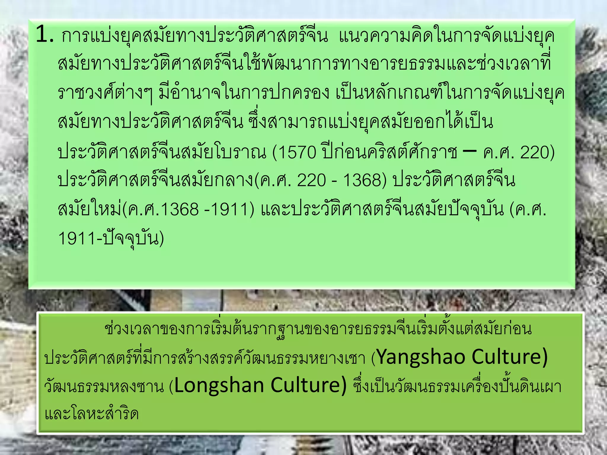 1. การแบ่งยุคสมัยทางประวัติศาสตร์จีน แนวความคิดในการจัดแบ่งยุค 
สมัยทางประวัติศาสตร์จีนใช้พัฒนาการทางอารยธรรมและช่วงเวลาที่ 
ราชวงศ์ต่างๆ มีอานาจในการปกครอง เป็นหลักเกณฑ์ในการจัดแบ่งยุค 
สมัยทางประวัติศาสตร์จีน ซึ่งสามารถแบ่งยุคสมัยออกได้เป็น 
ประวัติศาสตร์จีนสมัยโบราณ (1570 ปีก่อนคริสต์ศักราช – ค.ศ. 220) 
ประวัติศาสตร์จีนสมัยกลาง(ค.ศ. 220 - 1368) ประวัติศาสตร์จีน 
สมัยใหม่(ค.ศ.1368 -1911) และประวัติศาสตร์จีนสมัยปัจจุบัน (ค.ศ. 
1911-ปัจจุบัน) 
ช่วงเวลาของการเริ่มต้นรากฐานของอารยธรรมจีนเริ่มตัง้แต่สมัยก่อน 
ประวัติศาสตร์ที่มีการสร้างสรรค์วัฒนธรรมหยางเชา (Yangshao Culture) 
วัฒนธรรมหลงซาน (Longshan Culture) ซงึ่เป็นวัฒนธรรมเครื่องปั้นดินเผา 
และโลหะสาริด 
 