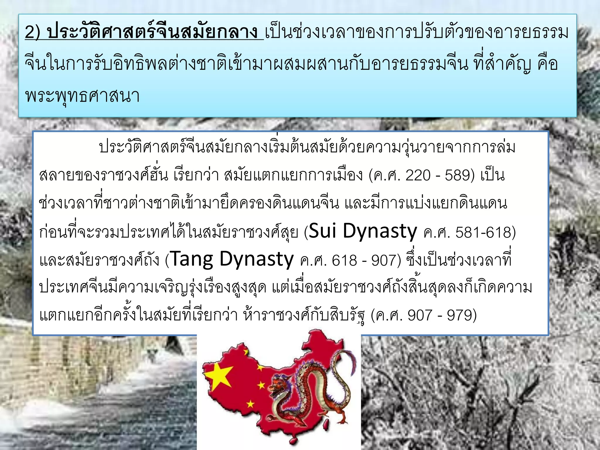 2) ประวัติศาสตร์จีนสมัยกลาง เป็นช่วงเวลาของการปรับตัวของอารยธรรม 
จีนในการรับอิทธิพลต่างชาติเข้ามาผสมผสานกับอารยธรรมจีน ที่สาคัญ คือ 
พระพุทธศาสนา 
ประวัติศาสตร์จีนสมัยกลางเริ่มต้นสมัยด้วยความวุ่นวายจากการล่ม 
สลายของราชวงศ์ฮั่น เรียกว่า สมัยแตกแยกการเมือง (ค.ศ. 220 - 589) เป็น 
ช่วงเวลาที่ชาวต่างชาติเข้ามายึดครองดินแดนจีน และมีการแบ่งแยกดินแดน 
ก่อนที่จะรวมประเทศได้ในสมัยราชวงศ์สุย (Sui Dynasty ค.ศ. 581-618) 
และสมัยราชวงศ์ถัง (Tang Dynasty ค.ศ. 618 - 907) ซึ่งเป็นช่วงเวลาที่ 
ประเทศจีนมีความเจริญรุ่งเรืองสูงสุด แต่เมื่อสมัยราชวงศ์ถังสิน้สุดลงก็เกิดความ 
แตกแยกอีกครัง้ในสมัยที่เรียกว่า ห้าราชวงศ์กับสิบรัฐ (ค.ศ. 907 - 979) 
 