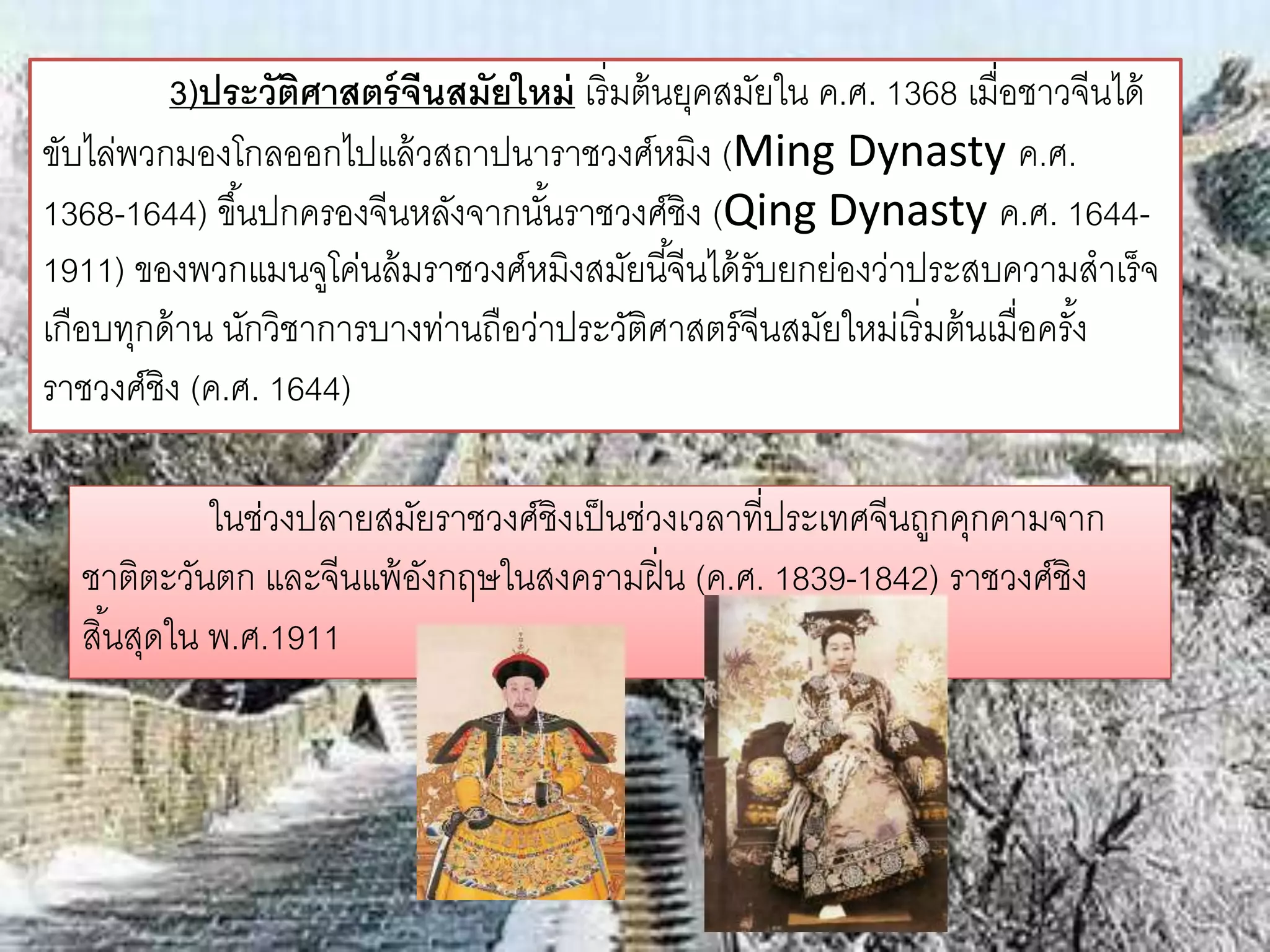 3)ประวัติศาสตร์จีนสมัยใหม่ เริ่มต้นยุคสมัยใน ค.ศ. 1368 เมื่อชาวจีนได้ 
ขับไล่พวกมองโกลออกไปแล้วสถาปนาราชวงศ์หมิง (Ming Dynasty ค.ศ. 
1368-1644) ขึน้ปกครองจีนหลังจากนัน้ราชวงศ์ชิง (Qing Dynasty ค.ศ. 1644- 
1911) ของพวกแมนจูโค่นล้มราชวงศ์หมิงสมัยนีจี้นได้รับยกย่องว่าประสบความสาเร็จ 
เกือบทุกด้าน นักวิชาการบางท่านถือว่าประวัติศาสตร์จีนสมัยใหม่เริ่มต้นเมื่อครัง้ 
ราชวงศ์ชิง (ค.ศ. 1644) 
ในช่วงปลายสมัยราชวงศ์ชิงเป็นช่วงเวลาที่ประเทศจีนถูกคุกคามจาก 
ชาติตะวันตก และจีนแพ้อังกฤษในสงครามฝิ่น (ค.ศ. 1839-1842) ราชวงศ์ชิง 
สนิ้สุดใน พ.ศ.1911 
 