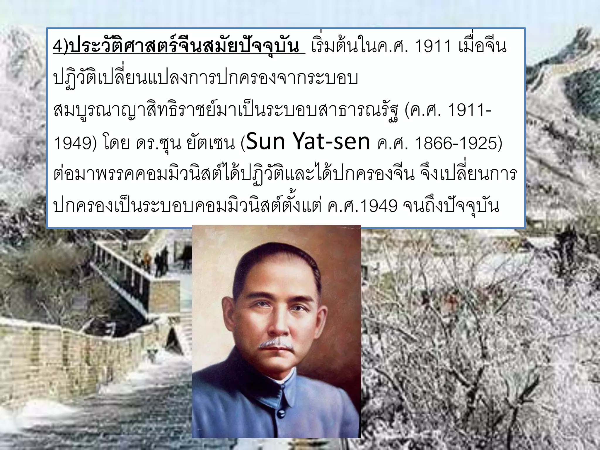 4)ประวัติศาสตร์จีนสมัยปัจจุบัน เริ่มต้นในค.ศ. 1911 เมื่อจีน 
ปฏิวัติเปลี่ยนแปลงการปกครองจากระบอบ 
สมบูรณาญาสิทธิราชย์มาเป็นระบอบสาธารณรัฐ (ค.ศ. 1911- 
1949) โดย ดร.ซุน ยัตเซน (Sun Yat-sen ค.ศ. 1866-1925) 
ต่อมาพรรคคอมมิวนิสต์ได้ปฏิวัติและได้ปกครองจีน จึงเปลี่ยนการ 
ปกครองเป็นระบอบคอมมิวนิสต์ตัง้แต่ ค.ศ.1949 จนถึงปัจจุบัน 
 