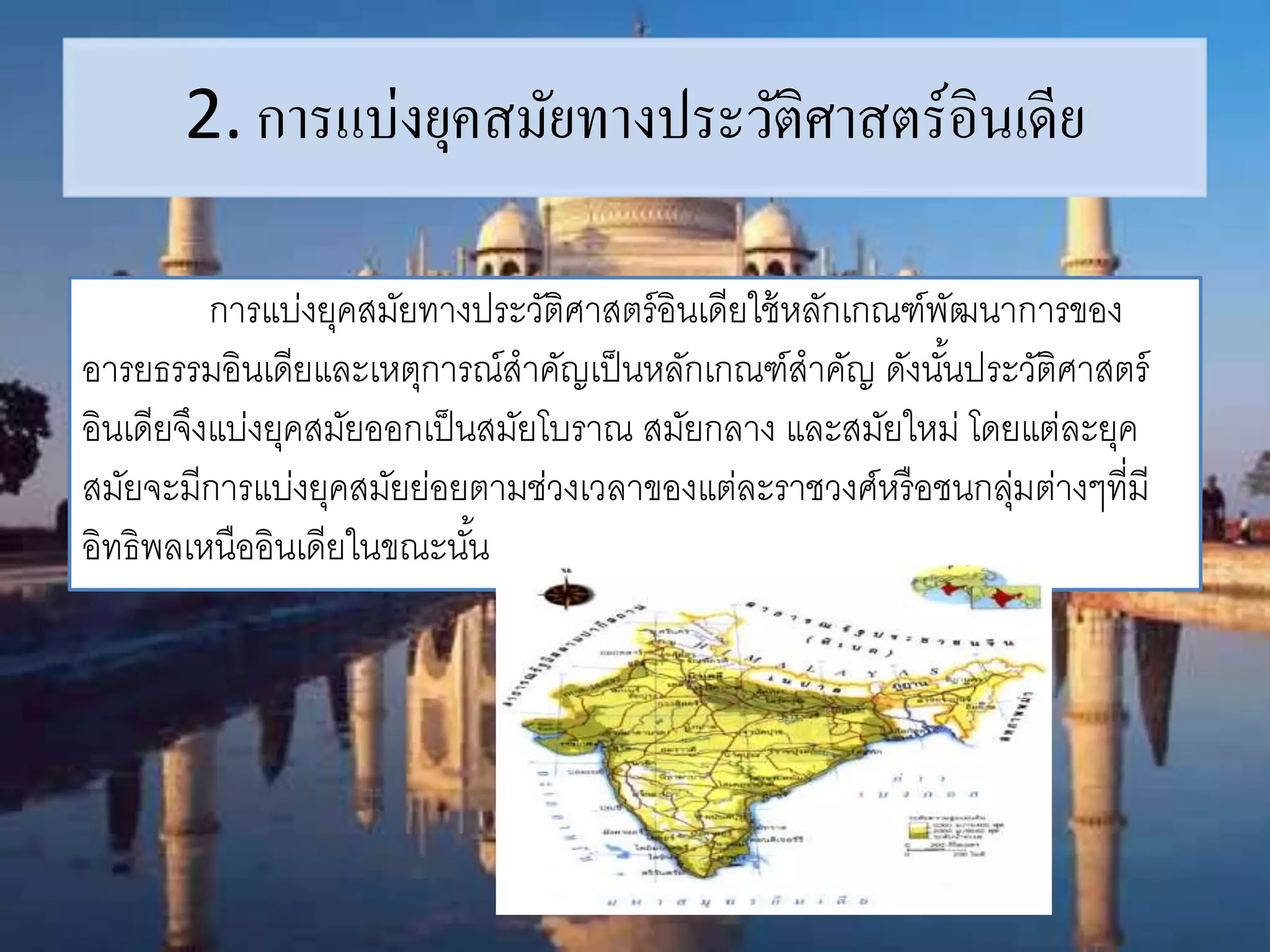 2. การแบ่งยุคสมัยทางประวัติศาสตร์อินเดีย 
การแบ่งยุคสมัยทางประวัติศาสตร์อินเดียใช้หลักเกณฑ์พัฒนาการของ 
อารยธรรมอินเดียและเหตุการณ์สาคัญเป็นหลักเกณฑ์สาคัญ ดังนัน้ประวัติศาสตร์ 
อินเดียจึงแบ่งยุคสมัยออกเป็นสมัยโบราณ สมัยกลาง และสมัยใหม่ โดยแต่ละยุค 
สมัยจะมีการแบ่งยุคสมัยย่อยตามช่วงเวลาของแต่ละราชวงศ์หรือชนกลุ่มต่างๆที่มี 
อิทธิพลเหนืออินเดียในขณะนัน้ 
 