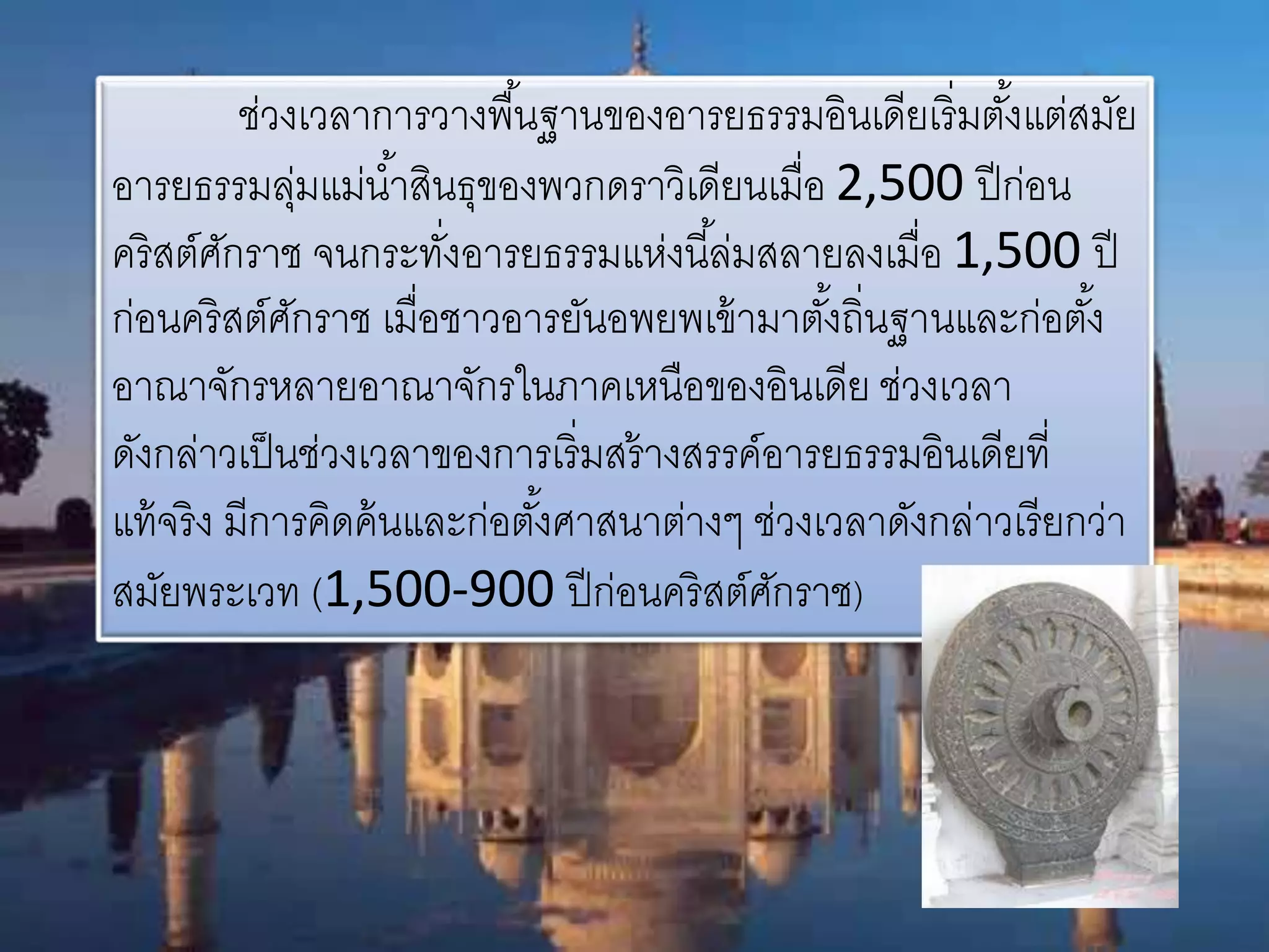 ช่วงเวลาการวางพืน้ฐานของอารยธรรมอินเดียเริ่มตัง้แต่สมัย 
อารยธรรมลุ่มแม่นา้สินธุของพวกดราวิเดียนเมื่อ 2,500 ปีก่อน 
คริสต์ศักราช จนกระทงั่อารยธรรมแห่งนีล้่มสลายลงเมื่อ 1,500 ปี 
ก่อนคริสต์ศักราช เมื่อชาวอารยันอพยพเข้ามาตัง้ถิ่นฐานและก่อตัง้ 
อาณาจักรหลายอาณาจักรในภาคเหนือของอินเดีย ช่วงเวลา 
ดังกล่าวเป็นช่วงเวลาของการเริ่มสร้างสรรค์อารยธรรมอินเดียที่ 
แท้จริง มีการคิดค้นและก่อตัง้ศาสนาต่างๆ ช่วงเวลาดังกล่าวเรียกว่า 
สมัยพระเวท (1,500-900 ปีก่อนคริสต์ศักราช) 
 