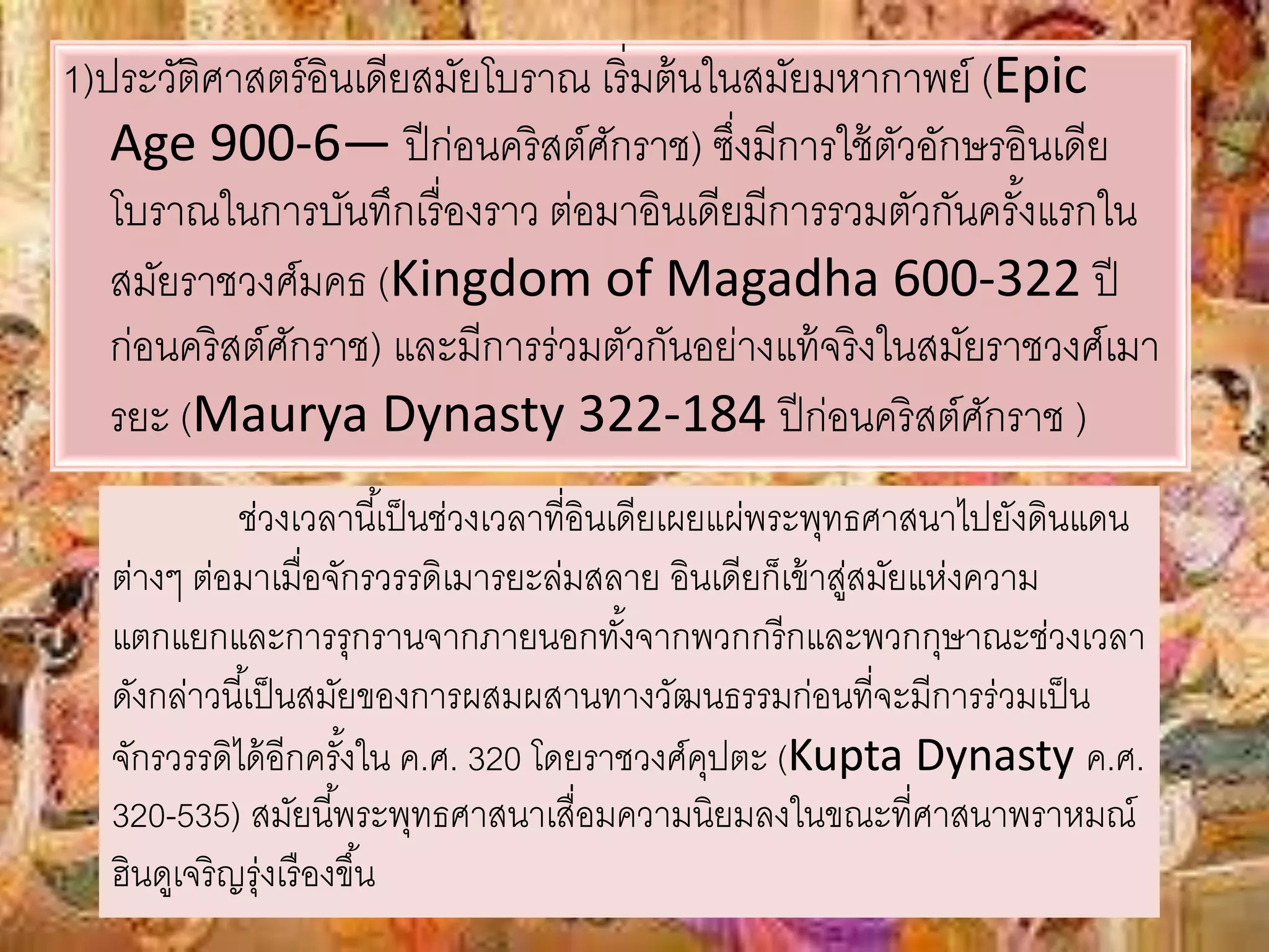 1)ประวัติศาสตร์อินเดียสมัยโบราณ เริ่มต้นในสมัยมหากาพย์ (Epic 
Age 900-6— ปีก่อนคริสต์ศักราช) ซึ่งมีการใช้ตัวอักษรอินเดีย 
โบราณในการบันทึกเรื่องราว ต่อมาอินเดียมีการรวมตัวกันครัง้แรกใน 
สมัยราชวงศ์มคธ (Kingdom of Magadha 600-322 ปี 
ก่อนคริสต์ศักราช) และมีการร่วมตัวกันอย่างแท้จริงในสมัยราชวงศ์เมา 
รยะ (Maurya Dynasty 322-184 ปีก่อนคริสต์ศักราช ) 
ช่วงเวลานีเ้ป็นช่วงเวลาที่อินเดียเผยแผ่พระพุทธศาสนาไปยังดินแดน 
ต่างๆ ต่อมาเมื่อจักรวรรดิเมารยะล่มสลาย อินเดียก็เข้าสู่สมัยแห่งความ 
แตกแยกและการรุกรานจากภายนอกทัง้จากพวกกรีกและพวกกุษาณะช่วงเวลา 
ดังกล่าวนีเ้ป็นสมัยของการผสมผสานทางวัฒนธรรมก่อนที่จะมีการร่วมเป็น 
จักรวรรดิได้อีกครัง้ใน ค.ศ. 320 โดยราชวงศ์คุปตะ (Kupta Dynasty ค.ศ. 
320-535) สมัยนีพ้ระพุทธศาสนาเสื่อมความนิยมลงในขณะที่ศาสนาพราหมณ์ 
ฮินดูเจริญรุ่งเรืองขึน้ 
 