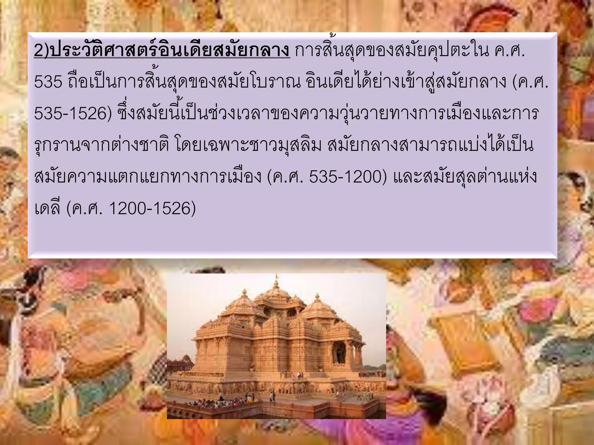 2)ประวัติศาสตร์อินเดียสมัยกลาง การสิน้สุดของสมัยคุปตะใน ค.ศ. 
535 ถือเป็นการสนิ้สุดของสมัยโบราณ อินเดียได้ย่างเข้าสู่สมัยกลาง (ค.ศ. 
535-1526) ซงึ่สมัยนีเ้ป็นช่วงเวลาของความวุ่นวายทางการเมืองและการ 
รุกรานจากต่างชาติ โดยเฉพาะชาวมุสลิม สมัยกลางสามารถแบ่งได้เป็น 
สมัยความแตกแยกทางการเมือง (ค.ศ. 535-1200) และสมัยสุลต่านแห่ง 
เดลี (ค.ศ. 1200-1526) 
 