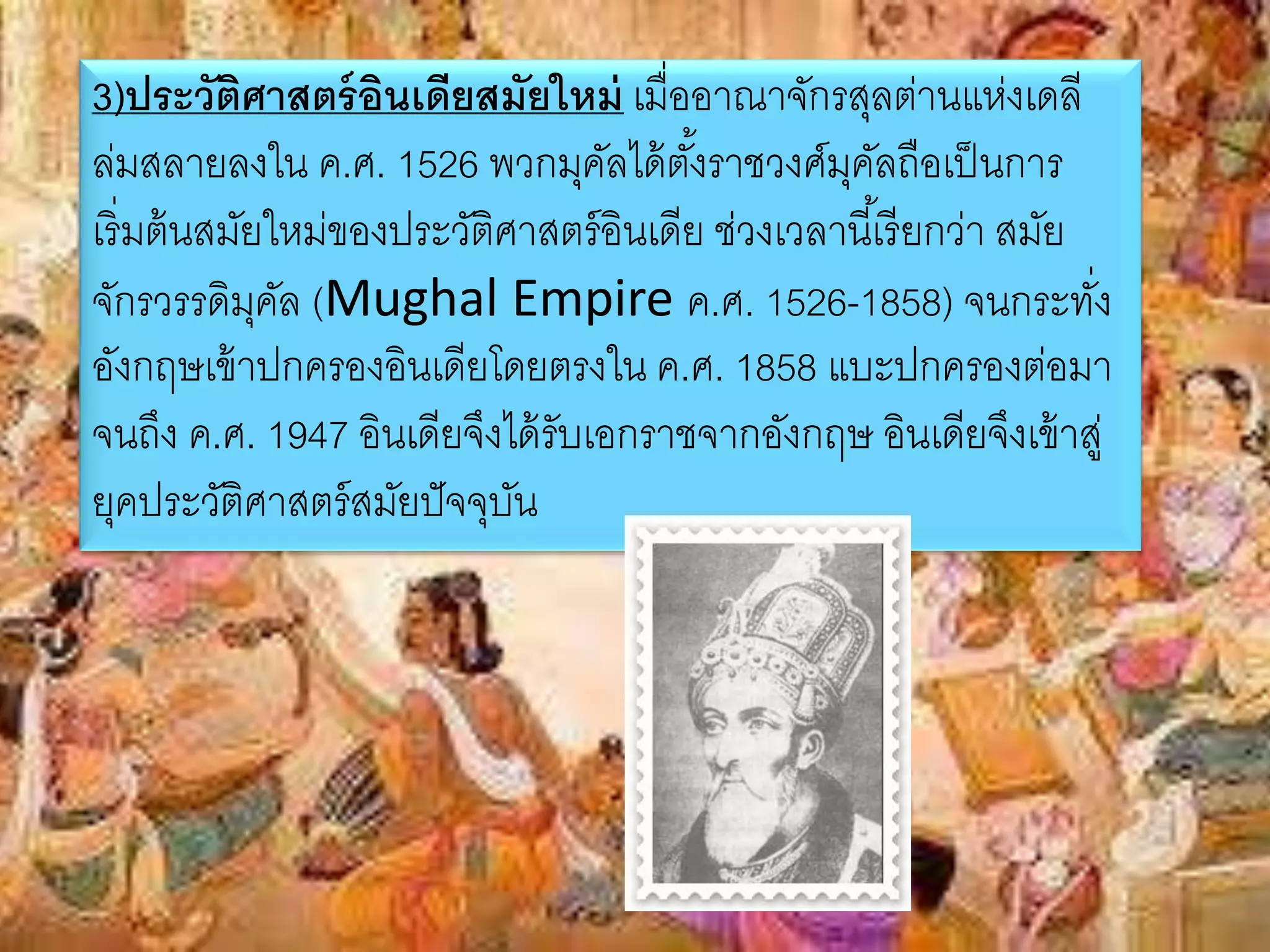 3)ประวัติศาสตร์อินเดียสมัยใหม่เมื่ออาณาจักรสุลต่านแห่งเดลี 
ล่มสลายลงใน ค.ศ. 1526 พวกมุคัลได้ตัง้ราชวงศ์มุคัลถือเป็นการ 
เริ่มต้นสมัยใหม่ของประวัติศาสตร์อินเดีย ช่วงเวลานีเ้รียกว่า สมัย 
จักรวรรดิมุคัล (Mughal Empire ค.ศ. 1526-1858) จนกระทั่ง 
อังกฤษเข้าปกครองอินเดียโดยตรงใน ค.ศ. 1858 แบะปกครองต่อมา 
จนถึง ค.ศ. 1947 อินเดียจึงได้รับเอกราชจากอังกฤษ อินเดียจึงเข้าสู่ 
ยุคประวัติศาสตร์สมัยปัจจุบัน 
 