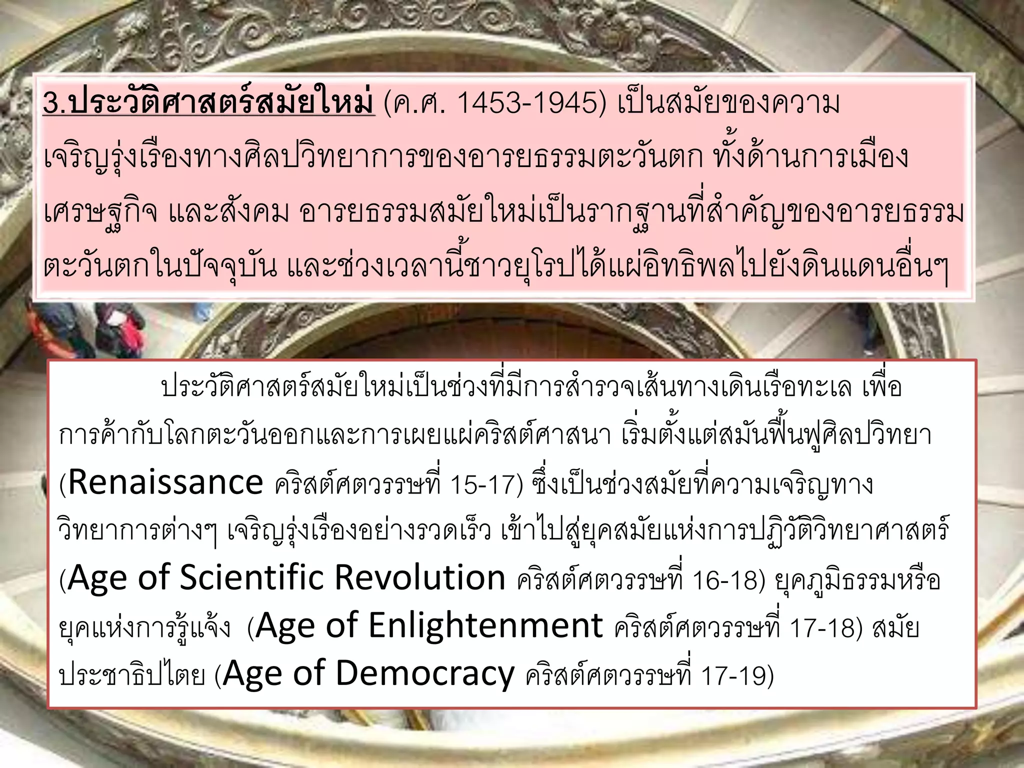 3.ประวัติศาสตร์สมัยใหม่ (ค.ศ. 1453-1945) เป็นสมัยของความ 
เจริญรุ่งเรืองทางศิลปวิทยาการของอารยธรรมตะวันตก ทัง้ด้านการเมือง 
เศรษฐกิจ และสังคม อารยธรรมสมัยใหม่เป็นรากฐานที่สาคัญของอารยธรรม 
ตะวันตกในปัจจุบัน และช่วงเวลานีช้าวยุโรปได้แผ่อิทธิพลไปยังดินแดนอื่นๆ 
ประวัติศาสตร์สมัยใหม่เป็นช่วงที่มีการสารวจเส้นทางเดินเรือทะเล เพื่อ 
การค้ากับโลกตะวันออกและการเผยแผ่คริสต์ศาสนา เริ่มตัง้แต่สมันฟื้นฟูศิลปวิทยา 
(Renaissance คริสต์ศตวรรษที่ 15-17) ซึ่งเป็นช่วงสมัยที่ความเจริญทาง 
วิทยาการต่างๆ เจริญรุ่งเรืองอย่างรวดเร็ว เข้าไปสู่ยุคสมัยแห่งการปฏวิัติวิทยาศาสตร์ 
(Age of Scientific Revolution คริสต์ศตวรรษที่ 16-18) ยุคภูมิธรรมหรือ 
ยุคแห่งการรู้แจ้ง (Age of Enlightenment คริสต์ศตวรรษที่ 17-18) สมัย 
ประชาธิปไตย (Age of Democracy คริสต์ศตวรรษที่ 17-19) 
 