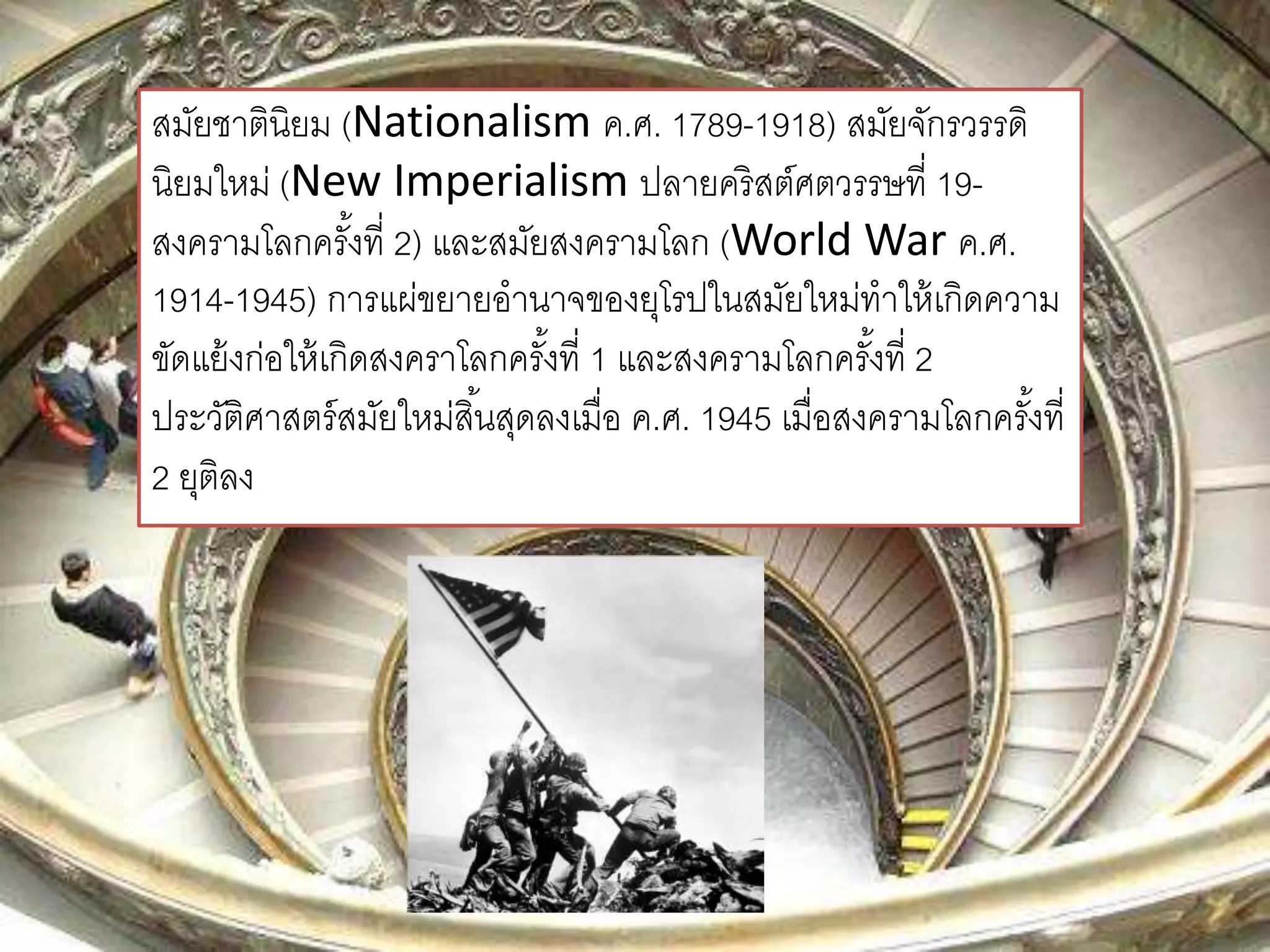 สมัยชาตินิยม (Nationalism ค.ศ. 1789-1918) สมัยจักรวรรดิ 
นิยมใหม่ (New Imperialism ปลายคริสต์ศตวรรษที่ 19- 
สงครามโลกครัง้ที่ 2) และสมัยสงครามโลก (World War ค.ศ. 
1914-1945) การแผ่ขยายอานาจของยุโรปในสมัยใหม่ทาให้เกิดความ 
ขัดแย้งก่อให้เกิดสงคราโลกครัง้ที่ 1 และสงครามโลกครัง้ที่2 
ประวัติศาสตร์สมัยใหม่สนิ้สุดลงเมื่อ ค.ศ. 1945 เมื่อสงครามโลกครัง้ที่ 
2 ยุติลง 
 