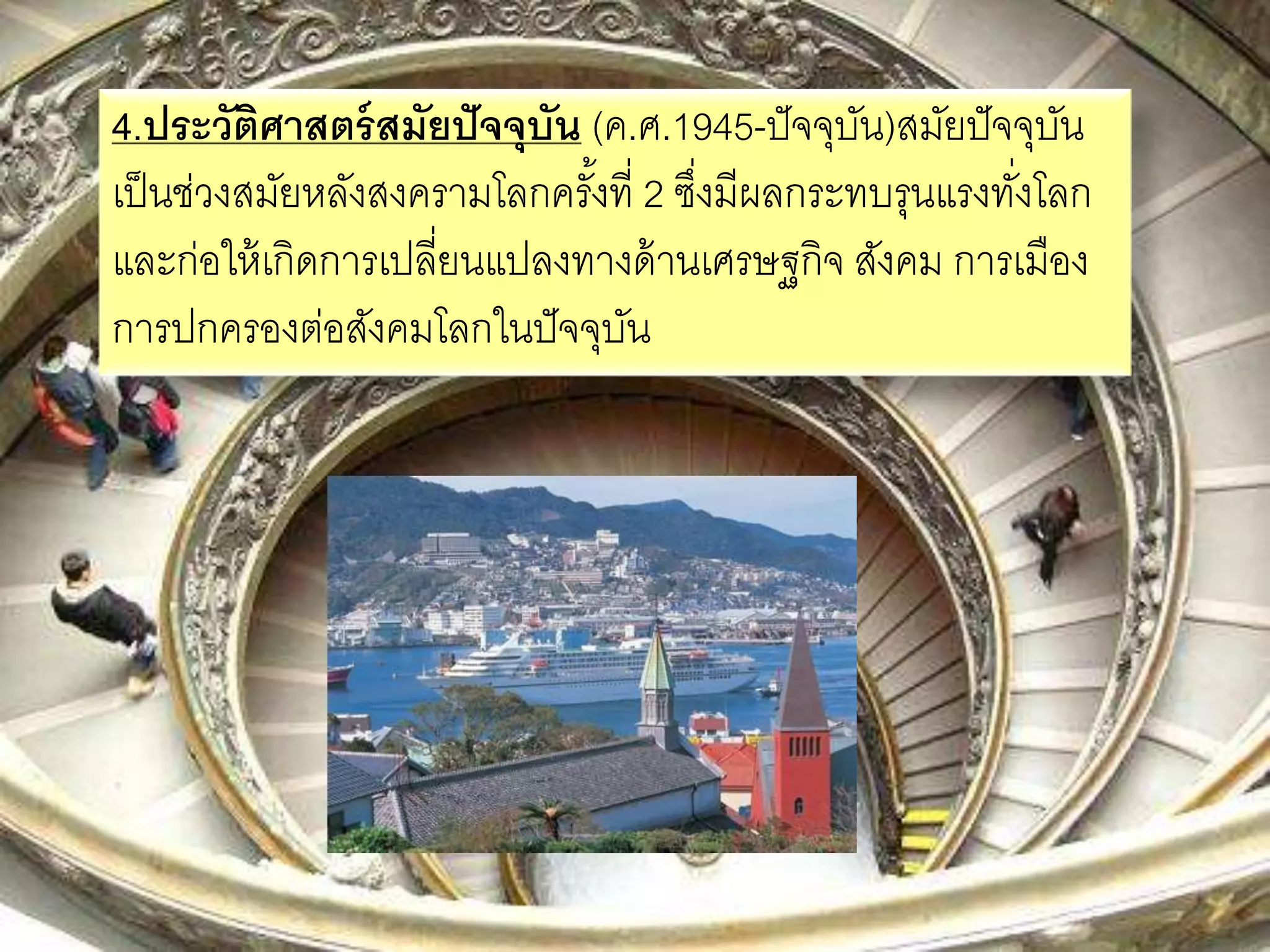 4.ประวัติศาสตร์สมัยปัจจุบัน (ค.ศ.1945-ปัจจุบัน)สมัยปัจจุบัน 
เป็นช่วงสมัยหลังสงครามโลกครัง้ที่ 2 ซงึ่มีผลกระทบรุนแรงทงั่โลก 
และก่อให้เกิดการเปลี่ยนแปลงทางด้านเศรษฐกิจ สังคม การเมือง 
การปกครองต่อสังคมโลกในปัจจุบัน 
 