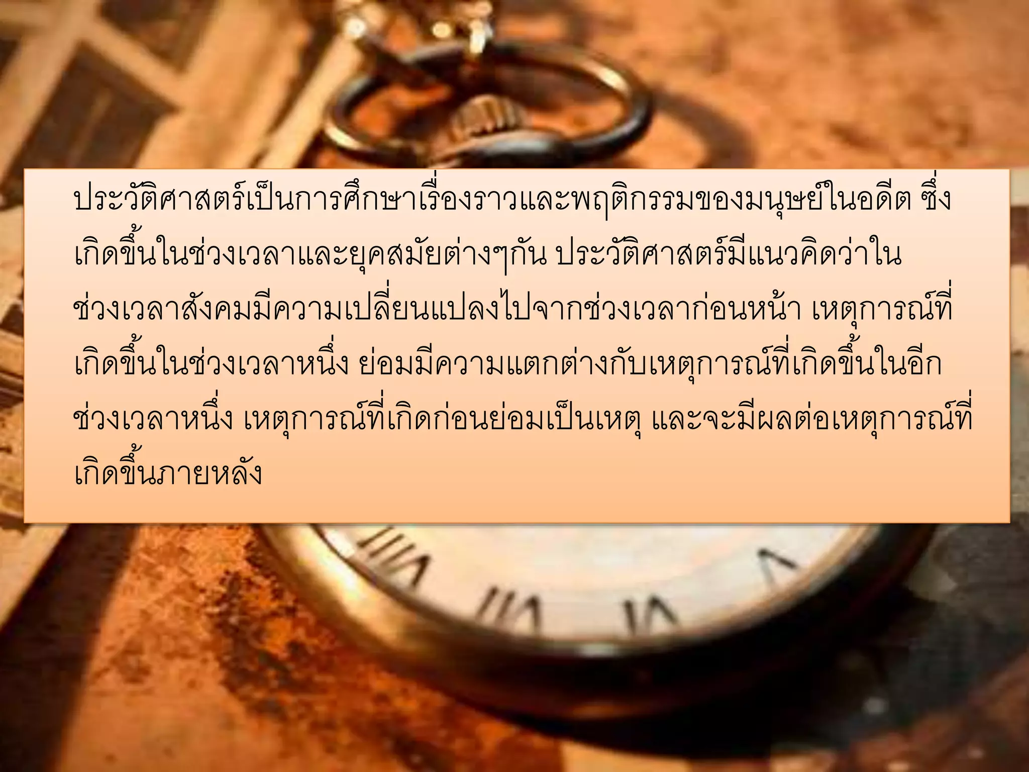 ประวัติศาสตร์เป็นการศึกษาเรื่องราวและพฤติกรรมของมนุษย์ในอดีต ซึ่ง 
เกิดขึน้ในช่วงเวลาและยุคสมัยต่างๆกัน ประวัติศาสตร์มีแนวคิดว่าใน 
ช่วงเวลาสังคมมีความเปลี่ยนแปลงไปจากช่วงเวลาก่อนหน้า เหตุการณ์ที่ 
เกิดขึน้ในช่วงเวลาหนงึ่ ย่อมมีความแตกต่างกับเหตุการณ์ที่เกิดขึน้ในอีก 
ช่วงเวลาหนึ่ง เหตุการณ์ที่เกิดก่อนย่อมเป็นเหตุ และจะมีผลต่อเหตุการณ์ที่ 
เกิดขึน้ภายหลัง 
 
