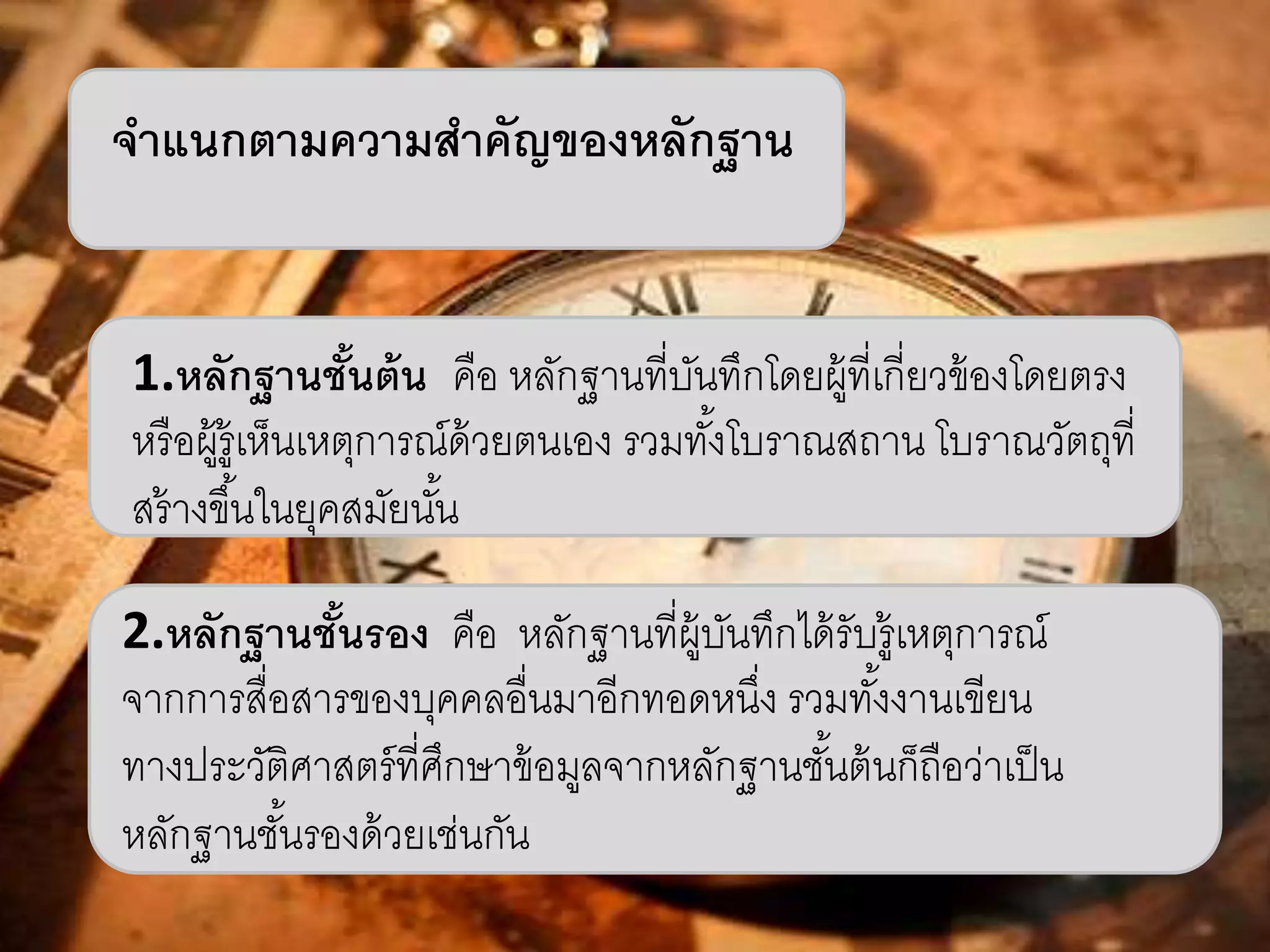 จาแนกตามความสาคัญของหลักฐาน 
1.หลักฐานชั้นต้น คือ หลักฐานที่บันทึกโดยผู้ที่เกี่ยวข้องโดยตรง 
หรือผู้รู้เห็นเหตุการณ์ด้วยตนเอง รวมทัง้โบราณสถาน โบราณวัตถุที่ 
สร้างขึน้ในยุคสมัยนัน้ 
2.หลักฐานชั้นรอง คือ หลักฐานที่ผู้บันทึกได้รับรู้เหตุการณ์ 
จากการสื่อสารของบุคคลอื่นมาอีกทอดหนงึ่ รวมทัง้งานเขียน 
ทางประวัติศาสตร์ที่ศึกษาข้อมูลจากหลักฐานชัน้ต้นก็ถือว่าเป็น 
หลักฐานชัน้รองด้วยเช่นกัน 
 