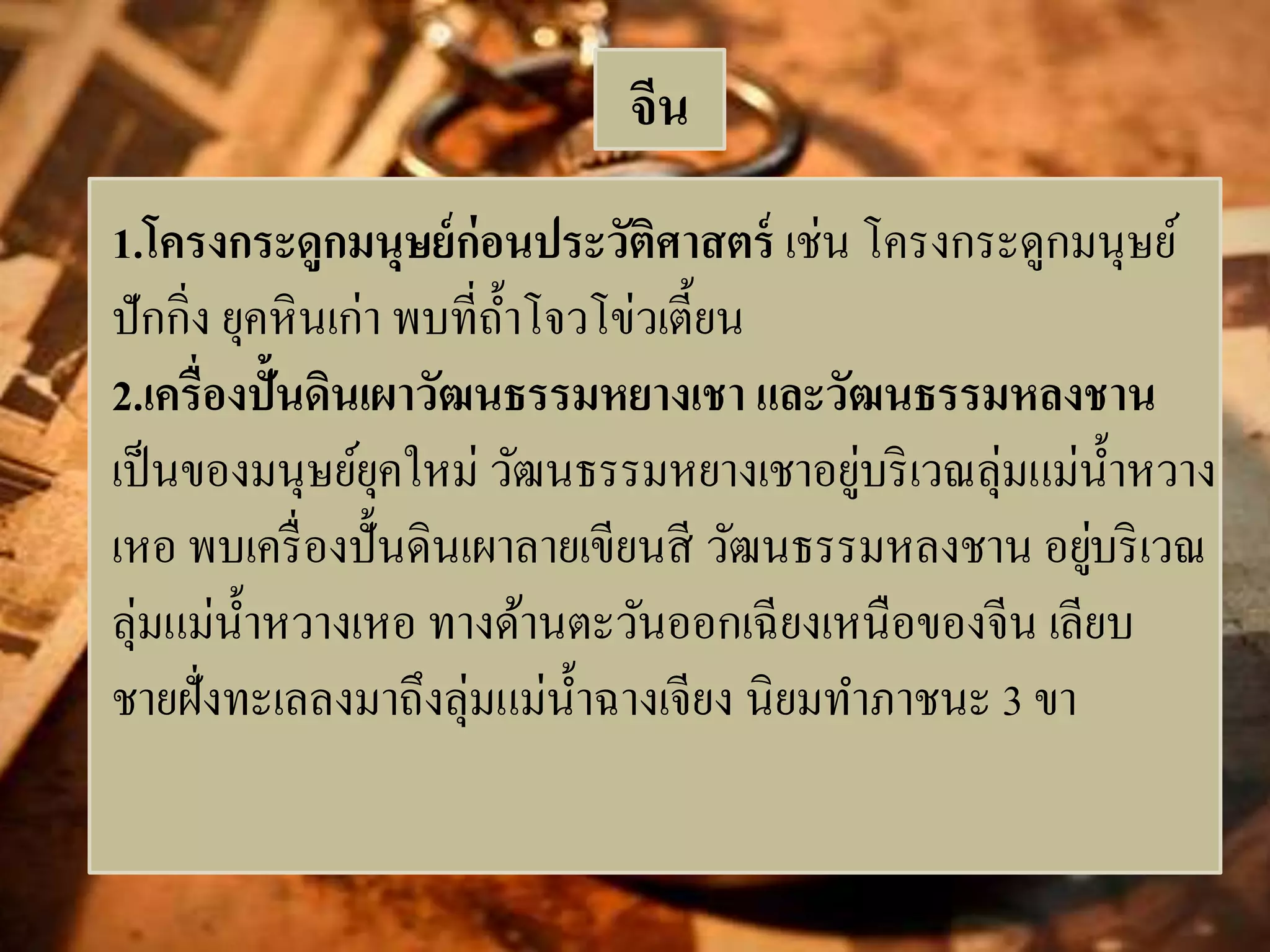 จีน 
1.โครงกระดูกมนุษย์ก่อนประวัติศาสตร์ เช่น โครงกระดูกมนุษย์ 
ปักกิ่ง ยุคหินเก่า พบที่ถ้า โจวโข่วเตี้ยน 
2.เครื่องปั้นดินเผาวัฒนธรรมหยางเชา และวัฒนธรรมหลงชาน 
เป็นของมนุษย์ยุคใหม่ วัฒนธรรมหยางเชาอยู่บริเวณลุ่มแม่น้า หวาง 
เหอ พบเครื่องปั้นดินเผาลายเขียนสี วัฒนธรรมหลงชาน อยู่บริเวณ 
ลุ่มแม่น้า หวางเหอ ทางด้านตะวันออกเฉียงเหนือของจีน เลียบ 
ชายฝั่งทะเลลงมาถึงลุ่มแม่น้า ฉางเจียง นิยมทา ภาชนะ 3 ขา 
 