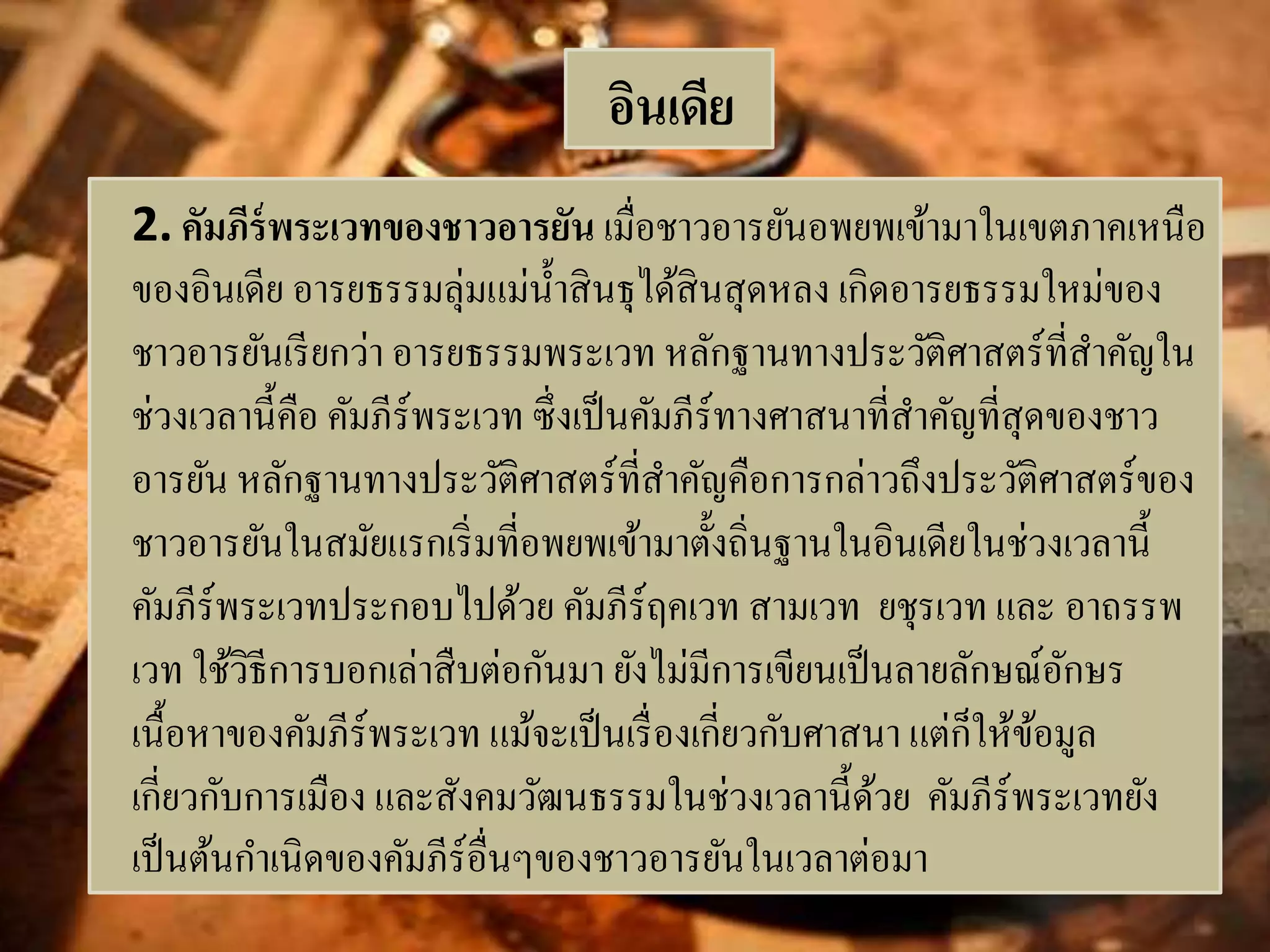 อินเดีย 
2. คัมภีร์พระเวทของชาวอารยัน เมื่อชาวอารยันอพยพเข้ามาในเขตภาคเหนือ 
ของอินเดีย อารยธรรมลุ่มแม่น้า สินธุได้สินสุดหลง เกิดอารยธรรมใหม่ของ 
ชาวอารยันเรียกว่า อารยธรรมพระเวท หลักฐานทางประวัติศาสตร์ที่สา คัญใน 
ช่วงเวลานี้คือ คัมภีร์พระเวท ซึ่งเป็นคัมภีร์ทางศาสนาที่สา คัญที่สุดของชาว 
อารยัน หลักฐานทางประวัติศาสตร์ที่สา คัญคือการกล่าวถึงประวัติศาสตร์ของ 
ชาวอารยันในสมัยแรกเริ่มที่อพยพเข้ามาตั้งถิ่นฐานในอินเดียในช่วงเวลานี้ 
คัมภีร์พระเวทประกอบไปด้วย คัมภีร์ฤคเวท สามเวท ยชุรเวท และ อาถรรพ 
เวท ใช้วิธีการบอกเล่าสืบต่อกันมา ยังไม่มีการเขียนเป็นลายลักษณ์อักษร 
เนื้อหาของคัมภีร์พระเวท แม้จะเป็นเรื่องเกี่ยวกับศาสนา แต่ก็ให้ข้อมูล 
เกี่ยวกับการเมือง และสังคมวัฒนธรรมในช่วงเวลานี้ด้วย คัมภีร์พระเวทยัง 
เป็นต้นกา เนิดของคัมภีร์อื่นๆของชาวอารยันในเวลาต่อมา 
 