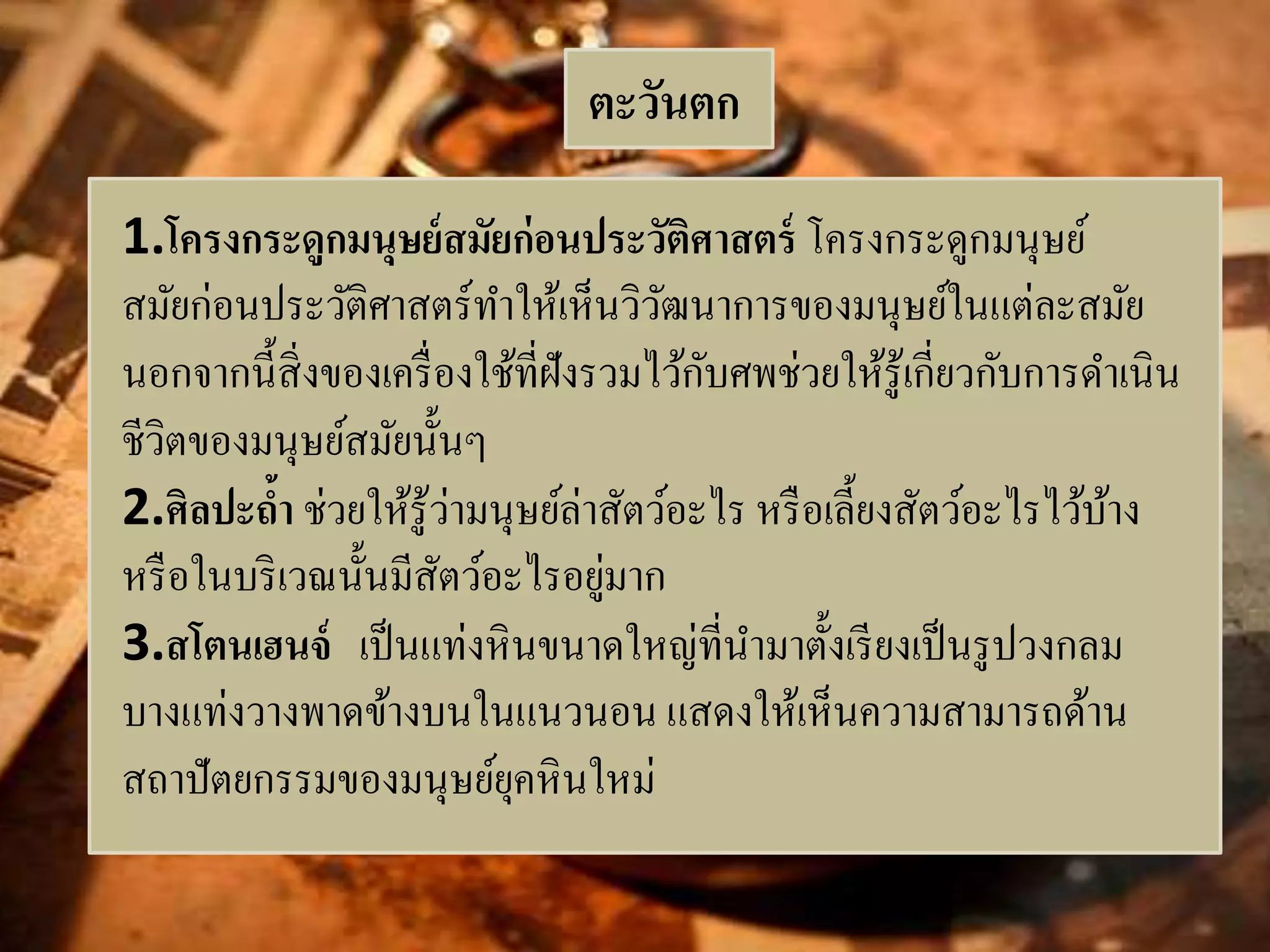 ตะวันตก 
1.โครงกระดูกมนุษย์สมัยก่อนประวัติศาสตร์ โครงกระดูกมนุษย์ 
สมัยก่อนประวัติศาสตร์ทา ให้เห็นวิวัฒนาการของมนุษย์ในแต่ละสมัย 
นอกจากนี้สิ่งของเครื่องใช้ที่ฝังรวมไว้กับศพช่วยให้รู้เกี่ยวกับการดา เนิน 
ชีวิตของมนุษย์สมัยนั้นๆ 
2.ศิลปะถ้า ช่วยให้รู้ว่ามนุษย์ล่าสัตว์อะไร หรือเลี้ยงสัตว์อะไรไว้บ้าง 
หรือในบริเวณนั้นมีสัตว์อะไรอยู่มาก 
3.สโตนเฮนจ์เป็นแท่งหินขนาดใหญ่ที่นา มาตั้งเรียงเป็นรูปวงกลม 
บางแท่งวางพาดข้างบนในแนวนอน แสดงให้เห็นความสามารถด้าน 
สถาปัตยกรรมของมนุษย์ยุคหินใหม่ 
 