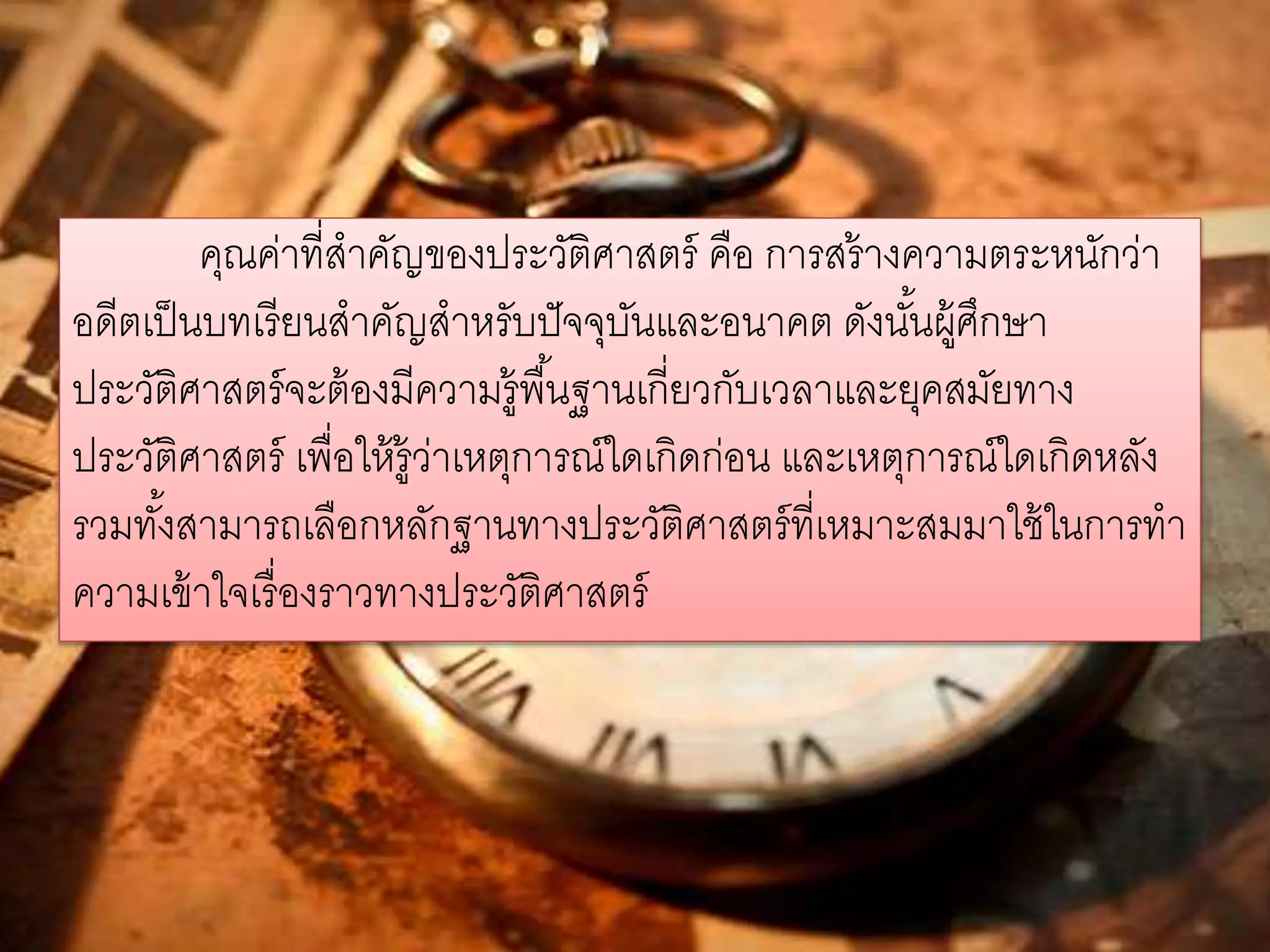 คุณค่าที่สาคัญของประวัติศาสตร์ คือ การสร้างความตระหนักว่า 
อดีตเป็นบทเรียนสาคัญสาหรับปัจจุบันและอนาคต ดังนัน้ผู้ศึกษา 
ประวัติศาสตร์จะต้องมีความรู้พืน้ฐานเกี่ยวกับเวลาและยุคสมัยทาง 
ประวัติศาสตร์ เพื่อให้รู้ว่าเหตุการณ์ใดเกิดก่อน และเหตุการณ์ใดเกิดหลัง 
รวมทัง้สามารถเลือกหลักฐานทางประวัติศาสตร์ที่เหมาะสมมาใช้ในการทา 
ความเข้าใจเรื่องราวทางประวัติศาสตร์ 
 