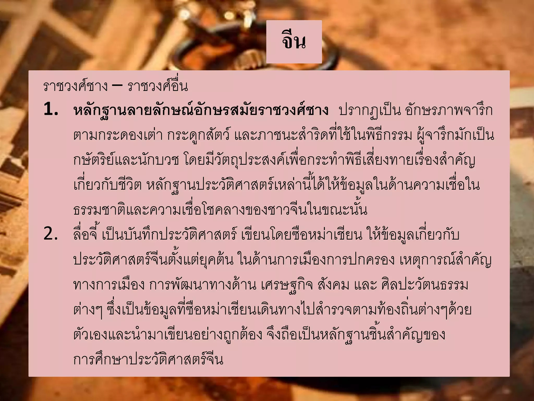 จีน 
ราชวงศ์ชาง – ราชวงศ์อื่น 
1. หลักฐานลายลักษณ์อักษรสมัยราชวงศ์ชาง ปรากฏเป็น อักษรภาพจารึก 
ตามกระดองเต่า กระดูกสัตว์ และภาชนะสาริดที่ใช้ในพิธีกรรม ผู้จารึกมักเป็น 
กษัตริย์และนักบวช โดยมีวัตถุประสงค์เพื่อกระทาพิธีเสี่ยงทายเรื่องสาคัญ 
เกี่ยวกับชีวิต หลักฐานประวัติศาสตร์เหล่านีไ้ด้ให้ข้อมูลในด้านความเชื่อใน 
ธรรมชาติและความเชื่อโชคลางของชาวจีนในขณะนัน้ 
2. ลื่อจี้เป็นบันทึกประวัติศาสตร์ เขียนโดยซือหม่าเชียน ให้ข้อมูลเกี่ยวกับ 
ประวัติศาสตร์จีนตัง้แต่ยุคต้น ในด้านการเมืองการปกครอง เหตุการณ์สาคัญ 
ทางการเมือง การพัฒนาทางด้าน เศรษฐกิจ สังคม และ ศิลปะวัตนธรรม 
ต่างๆ ซึ่งเป็นข้อมูลที่ซือหม่าเชียนเดินทางไปสารวจตามท้องถิ่นต่างๆด้วย 
ตัวเองและนามาเขียนอย่างถูกต้อง จึงถือเป็นหลักฐานชิน้สาคัญของ 
การศึกษาประวัติศาสตร์จีน 
 