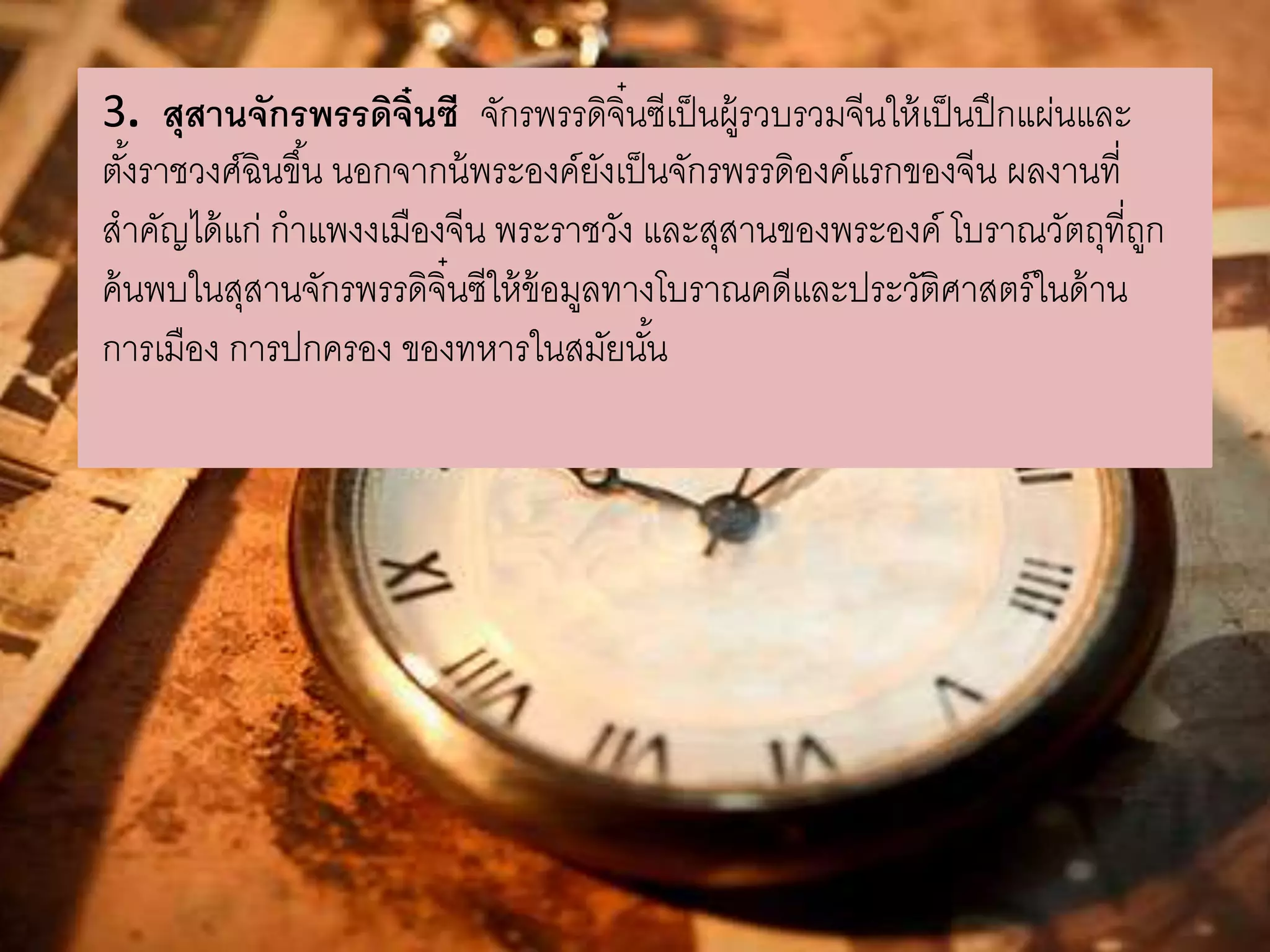 3. สุสานจักรพรรดิจิ๋นซี จักรพรรดจิิ๋นซีเป็นผู้รวบรวมจีนให้เป็นปึกแผ่นและ 
ตัง้ราชวงศ์ฉินขึน้ นอกจากน้พระองค์ยังเป็นจักรพรรดิองค์แรกของจีน ผลงานที่ 
สาคัญได้แก่ กาแพงงเมืองจีน พระราชวัง และสุสานของพระองค์ โบราณวัตถุที่ถูก 
ค้นพบในสุสานจักรพรรดิจิ๋นซีให้ข้อมูลทางโบราณคดีและประวัติศาสตร์ในด้าน 
การเมือง การปกครอง ของทหารในสมัยนัน้ 
 