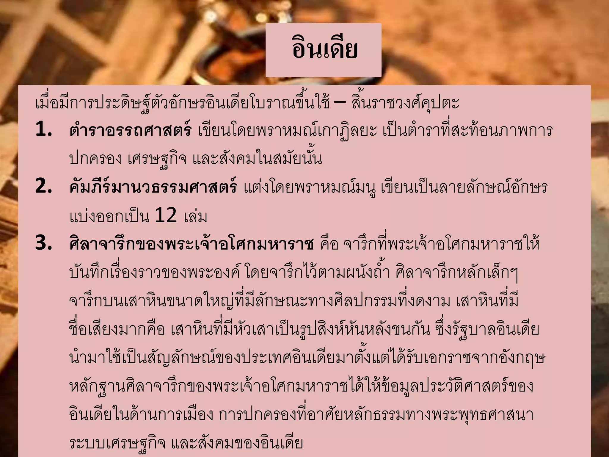 อินเดีย 
เมื่อมีการประดิษฐ์ตัวอักษรอินเดียโบราณขึน้ใช้ – สนิ้ราชวงศ์คุปตะ 
1. ตาราอรรถศาสตร์ เขียนโดยพราหมณ์เกาฏิลยะ เป็นตาราที่สะท้อนภาพการ 
ปกครอง เศรษฐกิจ และสังคมในสมัยนัน้ 
2. คัมภีร์มานวธรรมศาสตร์ แต่งโดยพราหมณ์มนู เขียนเป็นลายลักษณ์อักษร 
แบ่งออกเป็น 12 เล่ม 
3. ศิลาจารึกของพระเจ้าอโศกมหาราช คือ จารึกที่พระเจ้าอโศกมหาราชให้ 
บันทึกเรื่องราวของพระองค์ โดยจารึกไว้ตามผนังถา้ ศิลาจารึกหลักเล็กๆ 
จารึกบนเสาหินขนาดใหญ่ที่มีลักษณะทางศิลปกรรมที่งดงาม เสาหินที่มี 
ชื่อเสียงมากคือ เสาหินที่มีหัวเสาเป็นรูปสิงห์หันหลังชนกัน ซึ่งรัฐบาลอินเดีย 
นามาใช้เป็นสัญลักษณ์ของประเทศอินเดียมาตัง้แต่ได้รับเอกราชจากอังกฤษ 
หลักฐานศิลาจารึกของพระเจ้าอโศกมหาราชได้ให้ข้อมูลประวัติศาสตร์ของ 
อินเดียในด้านการเมือง การปกครองที่อาศัยหลักธรรมทางพระพุทธศาสนา 
ระบบเศรษฐกิจ และสังคมของอินเดีย 
 