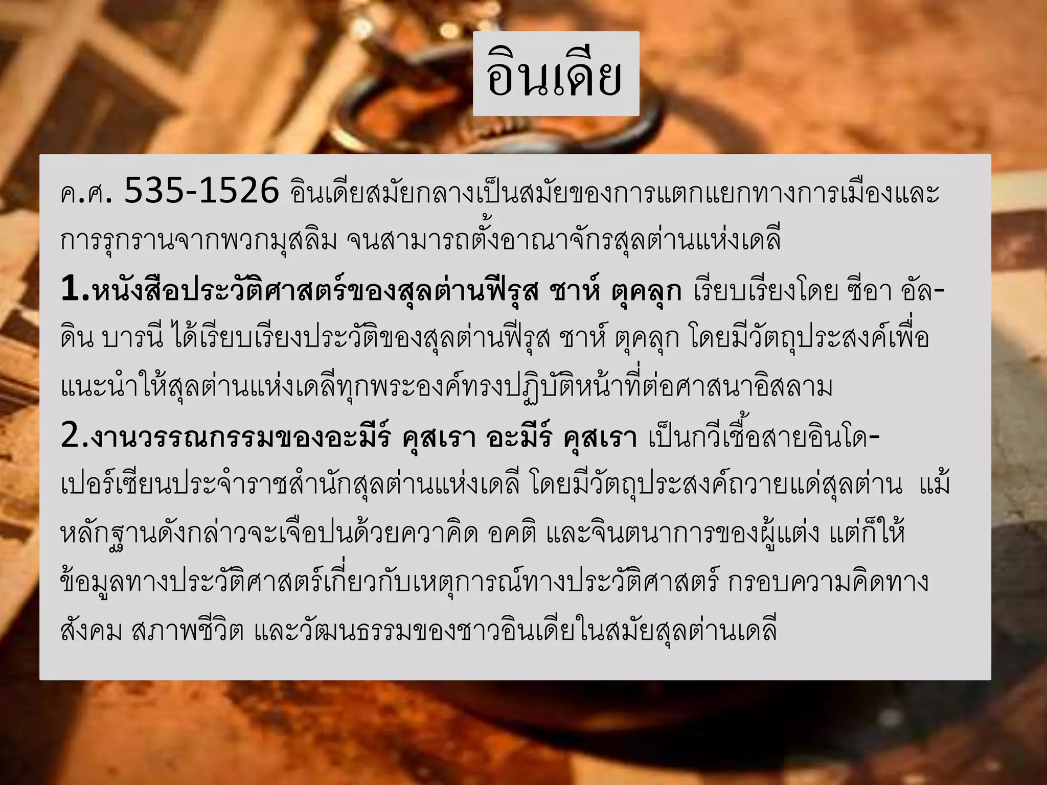 อินเดีย 
ค.ศ. 535-1526 อินเดียสมัยกลางเป็นสมัยของการแตกแยกทางการเมืองและ 
การรุกรานจากพวกมุสลิม จนสามารถตัง้อาณาจักรสุลต่านแห่งเดลี 
1.หนังสือประวัติศาสตร์ของสุลต่านฟีรุส ชาห์ ตุคลุก เรียบเรียงโดย ซีอา อัล- 
ดิน บารนี ได้เรียบเรียงประวัติของสุลต่านฟีรุส ชาห์ตุคลุก โดยมีวัตถุประสงค์เพื่อ 
แนะนาให้สุลต่านแห่งเดลีทุกพระองค์ทรงปฏิบัติหน้าที่ต่อศาสนาอิสลาม 
2.งานวรรณกรรมของอะมีร์คุสเรา อะมีร์คุสเรา เป็นกวีเชือ้สายอินโด- 
เปอร์เซียนประจาราชสานักสุลต่านแห่งเดลี โดยมีวัตถุประสงค์ถวายแด่สุลต่าน แม้ 
หลักฐานดังกล่าวจะเจือปนด้วยควาคิด อคติ และจินตนาการของผู้แต่ง แต่ก็ให้ 
ข้อมูลทางประวัติศาสตร์เกี่ยวกับเหตุการณ์ทางประวัติศาสตร์ กรอบความคิดทาง 
สังคม สภาพชีวิต และวัฒนธรรมของชาวอินเดียในสมัยสุลต่านเดลี 
 