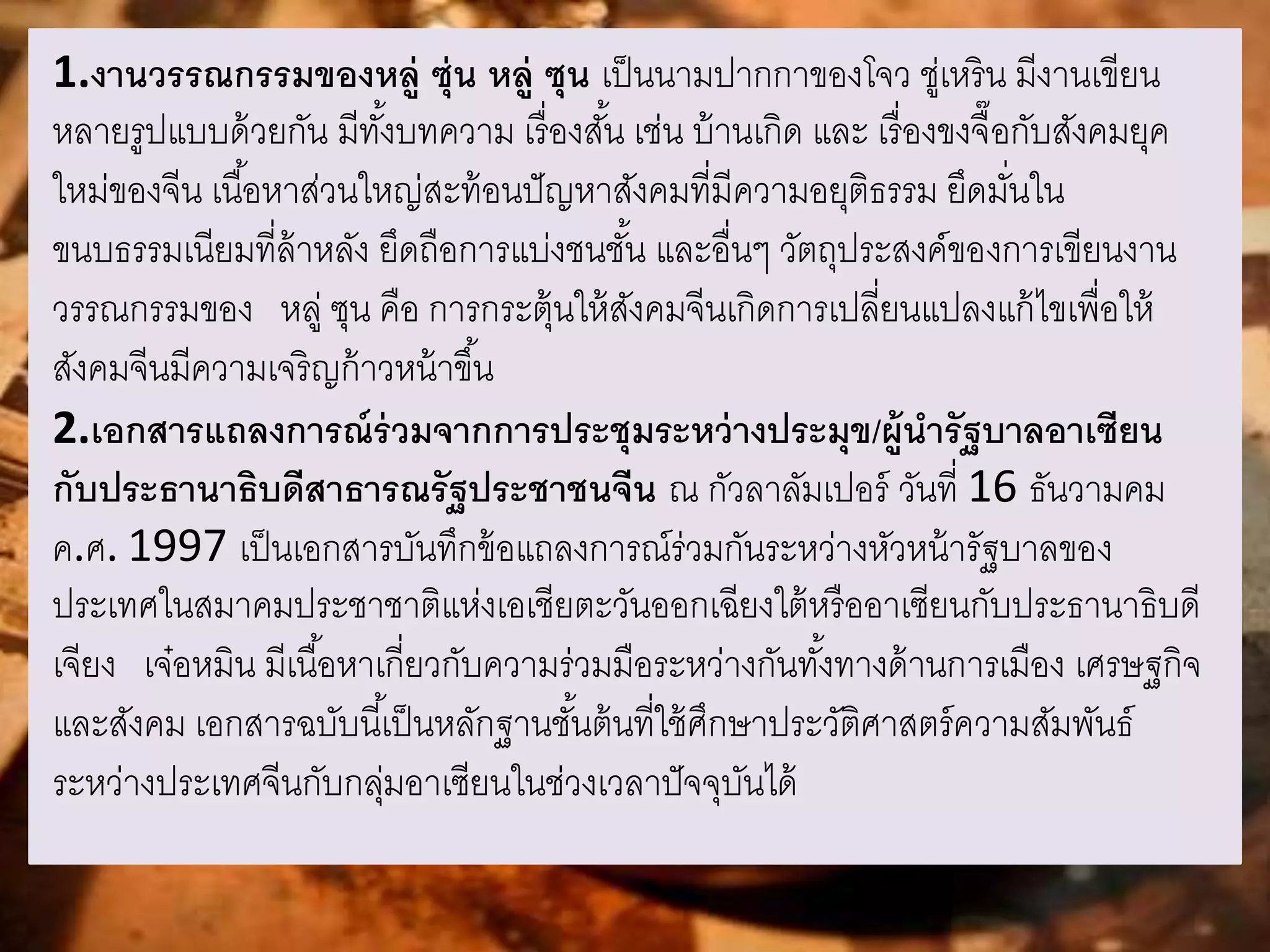 1.งานวรรณกรรมของหลู่ ซุ่น หลู่ ซุน เป็นนามปากกาของโจว ชู่เหริน มีงานเขียน 
หลายรูปแบบด้วยกัน มีทัง้บทความ เรื่องสัน้ เช่น บ้านเกิด และ เรื่องขงจื๊อกับสังคมยุค 
ใหม่ของจีน เนือ้หาส่วนใหญ่สะท้อนปัญหาสังคมที่มีความอยุติธรรม ยึดมนั่ใน 
ขนบธรรมเนียมที่ล้าหลัง ยึดถือการแบ่งชนชัน้ และอื่นๆ วัตถุประสงค์ของการเขียนงาน 
วรรณกรรมของ หลู่ ซุน คือ การกระตุ้นให้สังคมจีนเกิดการเปลี่ยนแปลงแก้ไขเพื่อให้ 
สังคมจีนมีความเจริญก้าวหน้าขึน้ 
2.เอกสารแถลงการณ์ร่วมจากการประชุมระหว่างประมุข/ผู้นารัฐบาลอาเซียน 
กับประธานาธิบดีสาธารณรัฐประชาชนจีน ณ กัวลาลัมเปอร์ วันที่ 16 ธันวามคม 
ค.ศ. 1997 เป็นเอกสารบันทึกข้อแถลงการณ์ร่วมกันระหว่างหัวหน้ารัฐบาลของ 
ประเทศในสมาคมประชาชาติแห่งเอเชียตะวันออกเฉียงใต้หรืออาเซียนกับประธานาธิบดี 
เจียง เจ๋อหมิน มีเนือ้หาเกี่ยวกับความร่วมมือระหว่างกันทัง้ทางด้านการเมือง เศรษฐกิจ 
และสังคม เอกสารฉบับนีเ้ป็นหลักฐานชัน้ต้นที่ใช้ศึกษาประวัติศาสตร์ความสัมพันธ์ 
ระหว่างประเทศจีนกับกลุ่มอาเซียนในช่วงเวลาปัจจุบันได้ 
 