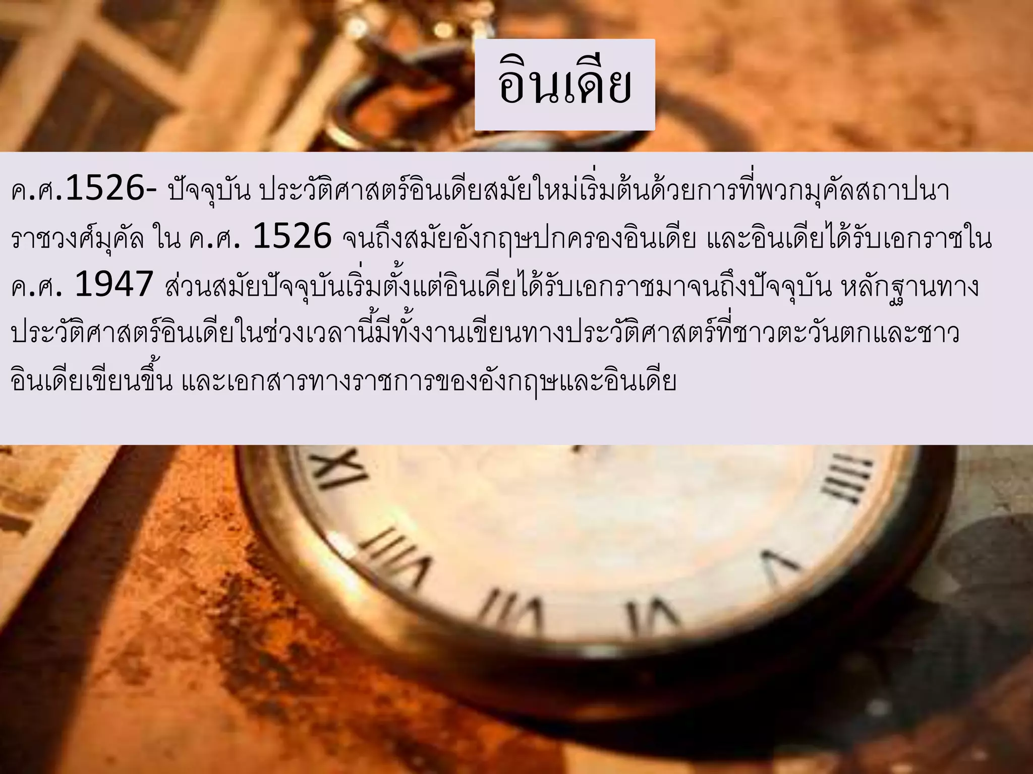 อินเดีย 
ค.ศ.1526- ปัจจุบัน ประวัติศาสตร์อินเดียสมัยใหม่เริ่มต้นด้วยการที่พวกมุคัลสถาปนา 
ราชวงศ์มุคัล ใน ค.ศ. 1526 จนถึงสมัยอังกฤษปกครองอินเดีย และอินเดียได้รับเอกราชใน 
ค.ศ. 1947 ส่วนสมัยปัจจุบันเริ่มตัง้แต่อินเดียได้รับเอกราชมาจนถึงปัจจุบัน หลักฐานทาง 
ประวัติศาสตร์อินเดียในช่วงเวลานีมี้ทัง้งานเขียนทางประวัติศาสตร์ที่ชาวตะวันตกและชาว 
อินเดียเขียนขึน้ และเอกสารทางราชการของอังกฤษและอินเดีย 
 