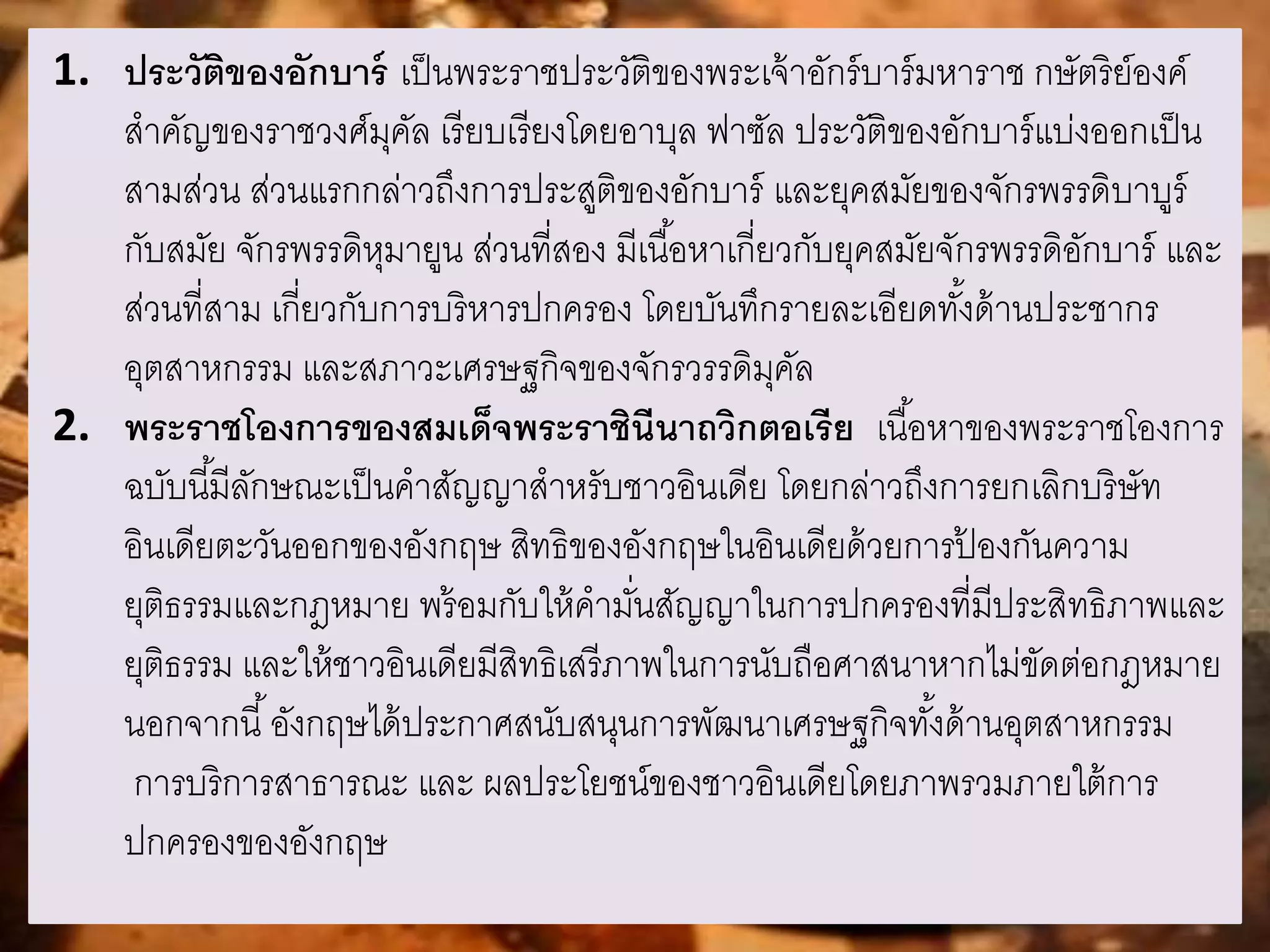 1. ประวัติของอักบาร์ เป็นพระราชประวัติของพระเจ้าอักร์บาร์มหาราช กษัตริย์องค์ 
สาคัญของราชวงศ์มุคัล เรียบเรียงโดยอาบุล ฟาซัล ประวัติของอักบาร์แบ่งออกเป็น 
สามส่วน ส่วนแรกกล่าวถึงการประสูติของอักบาร์ และยุคสมัยของจักรพรรดิบาบูร์ 
กับสมัย จักรพรรดิหุมายูน ส่วนที่สอง มีเนือ้หาเกี่ยวกับยุคสมัยจักรพรรดิอักบาร์ และ 
ส่วนที่สาม เกี่ยวกับการบริหารปกครอง โดยบันทึกรายละเอียดทัง้ด้านประชากร 
อุตสาหกรรม และสภาวะเศรษฐกิจของจักรวรรดิมุคัล 
2. พระราชโองการของสมเด็จพระราชินีนาถวิกตอเรีย เนือ้หาของพระราชโองการ 
ฉบับนีมี้ลักษณะเป็นคาสัญญาสาหรับชาวอินเดีย โดยกล่าวถึงการยกเลิกบริษัท 
อินเดียตะวันออกของอังกฤษ สิทธิของอังกฤษในอินเดียด้วยการป้องกันความ 
ยุติธรรมและกฎหมาย พร้อมกับให้คามนั่สัญญาในการปกครองที่มีประสิทธิภาพและ 
ยุติธรรม และให้ชาวอินเดียมีสิทธิเสรีภาพในการนับถือศาสนาหากไม่ขัดต่อกฎหมาย 
นอกจากนี้อังกฤษได้ประกาศสนับสนุนการพัฒนาเศรษฐกิจทัง้ด้านอุตสาหกรรม 
การบริการสาธารณะ และ ผลประโยชน์ของชาวอินเดียโดยภาพรวมภายใต้การ 
ปกครองของอังกฤษ 
 