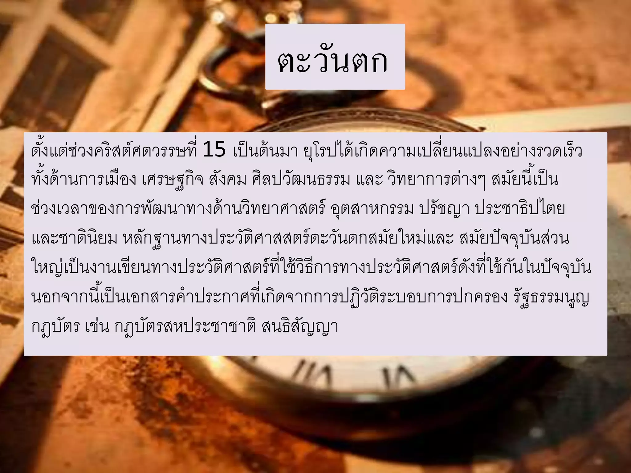 ตะวันตก 
ตัง้แต่ช่วงคริสต์ศตวรรษที่ 15 เป็นต้นมา ยุโรปได้เกิดความเปลี่ยนแปลงอย่างรวดเร็ว 
ทัง้ด้านการเมือง เศรษฐกิจ สังคม ศิลปวัฒนธรรม และ วิทยาการต่างๆ สมัยนีเ้ป็น 
ช่วงเวลาของการพัฒนาทางด้านวิทยาศาสตร์ อุตสาหกรรม ปรัชญา ประชาธิปไตย 
และชาตินิยม หลักฐานทางประวัติศาสสตร์ตะวันตกสมัยใหม่และ สมัยปัจจุบันส่วน 
ใหญ่เป็นงานเขียนทางประวัติศาสตร์ที่ใช้วิธีการทางประวัติศาสตร์ดังที่ใช้กันในปัจจุบัน 
นอกจากนีเ้ป็นเอกสารคาประกาศที่เกิดจากการปฏิวัติระบอบการปกครอง รัฐธรรมนูญ 
กฎบัตร เช่น กฎบัตรสหประชาชาติ สนธิสัญญา 
 