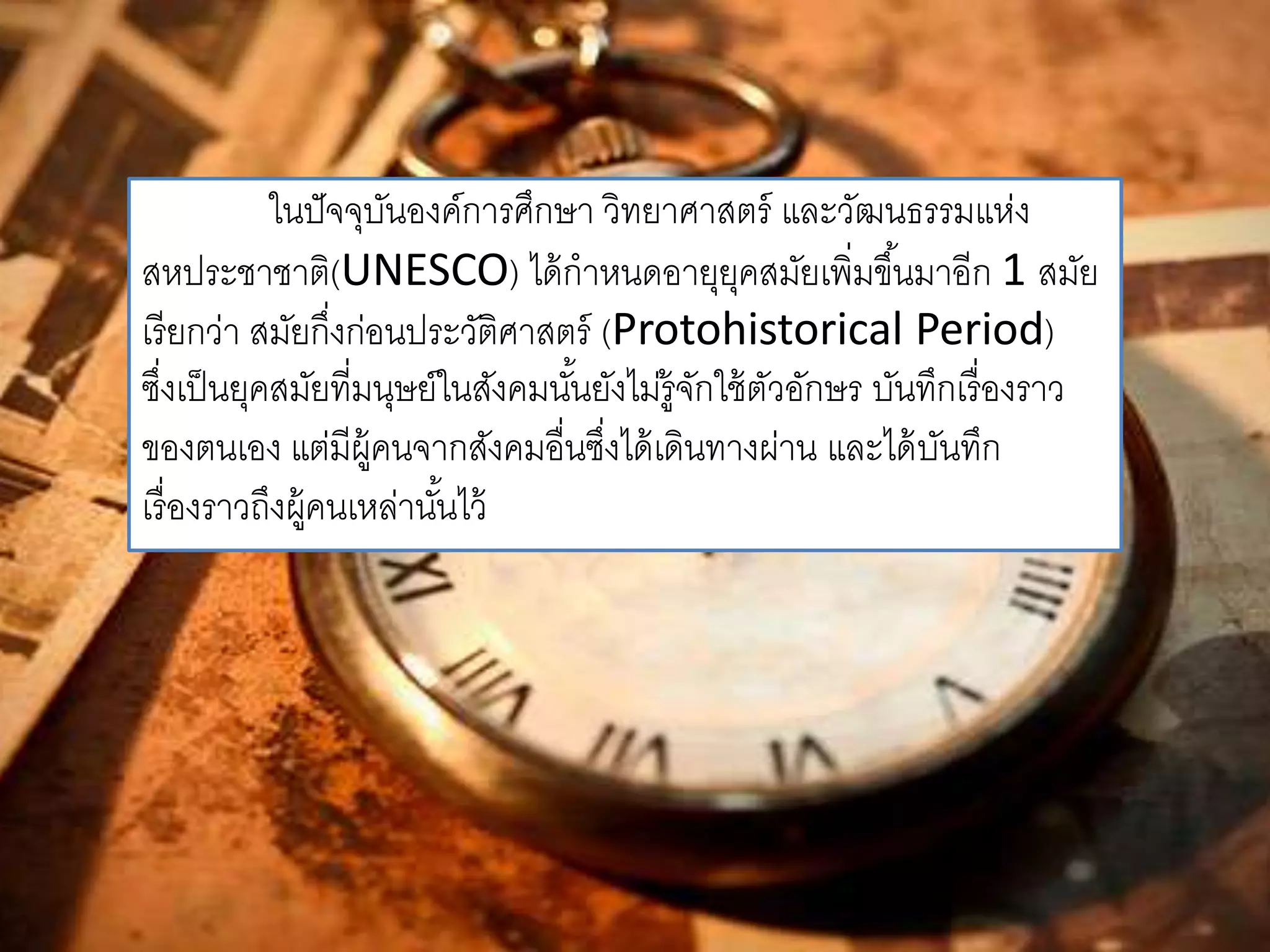 ในปัจจุบันองค์การศึกษา วิทยาศาสตร์ และวัฒนธรรมแห่ง 
สหประชาชาติ(UNESCO) ได้กาหนดอายุยุคสมัยเพิ่มขึน้มาอีก 1 สมัย 
เรียกว่า สมัยกึ่งก่อนประวัติศาสตร์ (Protohistorical Period) 
ซงึ่เป็นยุคสมัยที่มนุษย์ในสังคมนัน้ยังไม่รู้จักใช้ตัวอักษร บันทึกเรื่องราว 
ของตนเอง แต่มีผู้คนจากสังคมอื่นซงึ่ได้เดินทางผ่าน และได้บันทึก 
เรื่องราวถึงผู้คนเหล่านัน้ไว้ 
 