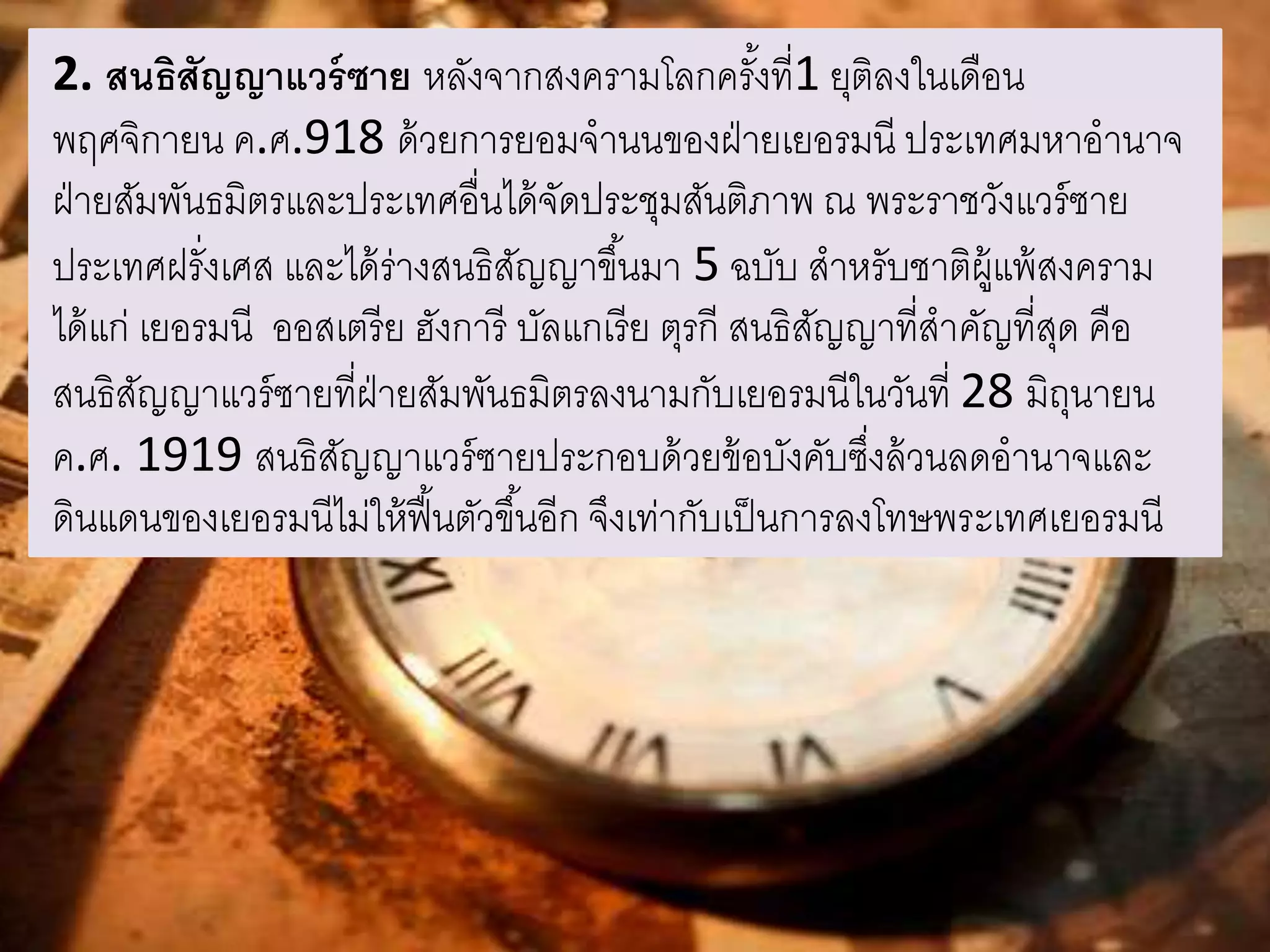 2. สนธิสัญญาแวร์ซาย หลังจากสงครามโลกครัง้ที่1 ยุติลงในเดือน 
พฤศจิกายน ค.ศ.918 ด้วยการยอมจานนของฝ่ายเยอรมนี ประเทศมหาอานาจ 
ฝ่ายสัมพันธมิตรและประเทศอื่นได้จัดประชุมสันติภาพ ณ พระราชวังแวร์ซาย 
ประเทศฝรั่งเศส และได้ร่างสนธิสัญญาขึน้มา 5 ฉบับ สาหรับชาติผู้แพ้สงคราม 
ได้แก่ เยอรมนี ออสเตรีย ฮังการี บัลแกเรีย ตุรกี สนธิสัญญาที่สาคัญที่สุด คือ 
สนธิสัญญาแวร์ซายที่ฝ่ายสัมพันธมิตรลงนามกับเยอรมนีในวันที่ 28 มิถุนายน 
ค.ศ. 1919 สนธิสัญญาแวร์ซายประกอบด้วยข้อบังคับซึ่งล้วนลดอานาจและ 
ดินแดนของเยอรมนีไม่ให้ฟื้นตัวขึน้อีก จึงเท่ากับเป็นการลงโทษพระเทศเยอรมนี 
 