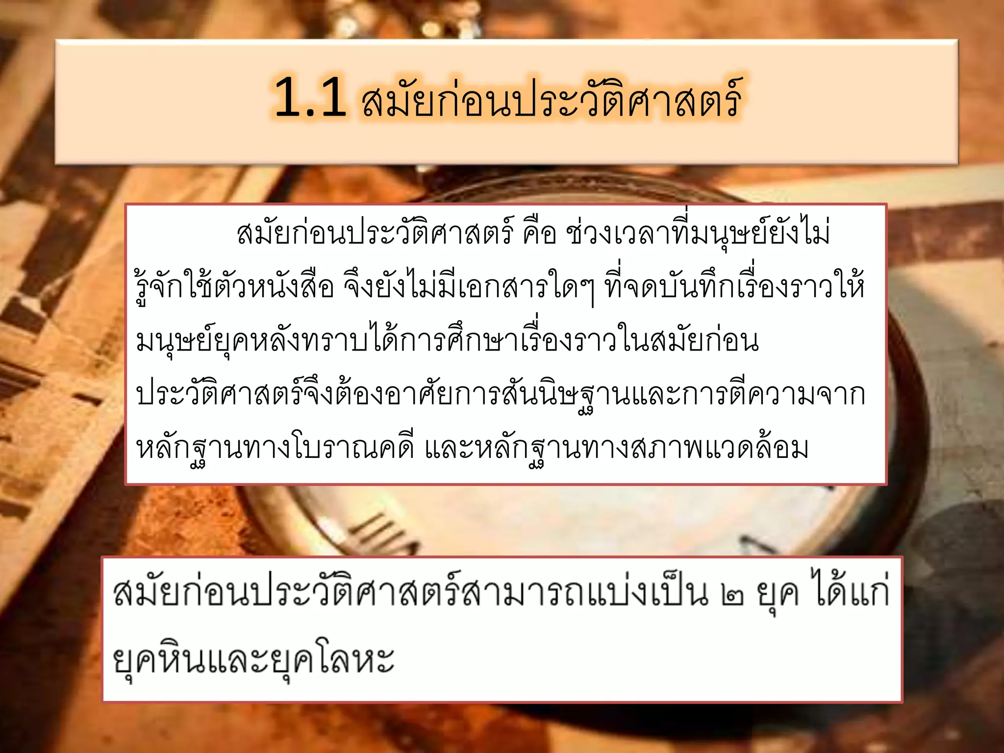 1.1 สมัยก่อนประวัติศาสตร์ 
สมัยก่อนประวัติศาสตร์ คือ ช่วงเวลาที่มนุษย์ยังไม่ 
รู้จักใช้ตัวหนังสือ จึงยังไม่มีเอกสารใดๆ ที่จดบันทึกเรื่องราวให้ 
มนุษย์ยุคหลังทราบได้การศึกษาเรื่องราวในสมัยก่อน 
ประวัติศาสตร์จึงต้องอาศัยการสันนิษฐานและการตีความจาก 
หลักฐานทางโบราณคดี และหลักฐานทางสภาพแวดล้อม 
 