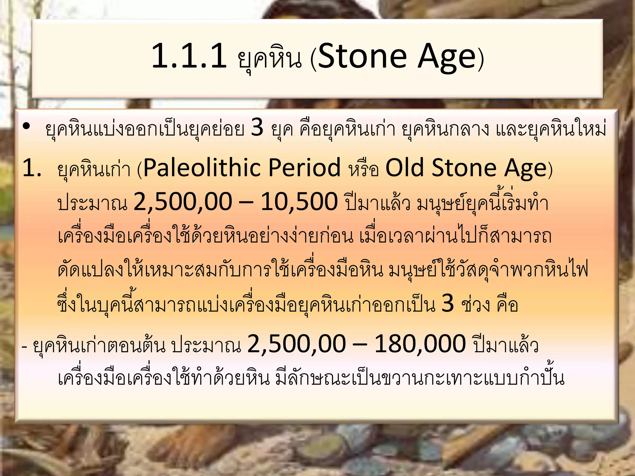 1.1.1 ยุคหิน (Stone Age) 
• ยุคหินแบ่งออกเป็นยุคย่อย 3 ยุค คือยุคหินเก่า ยุคหินกลาง และยุคหินใหม่ 
1. ยุคหินเก่า (Paleolithic Period หรือ Old Stone Age) 
ประมาณ 2,500,00 – 10,500 ปีมาแล้ว มนุษย์ยุคนีเ้ริ่มทา 
เครื่องมือเครื่องใช้ด้วยหินอย่างง่ายก่อน เมื่อเวลาผ่านไปก็สามารถ 
ดัดแปลงให้เหมาะสมกับการใช้เครื่องมือหิน มนุษย์ใช้วัสดุจาพวกหินไฟ 
ซงึ่ในบุคนีส้ามารถแบ่งเครื่องมือยุคหินเก่าออกเป็น 3 ช่วง คือ 
- ยุคหินเก่าตอนต้น ประมาณ 2,500,00 – 180,000 ปีมาแล้ว 
เครื่องมือเครื่องใช้ทาด้วยหิน มีลักษณะเป็นขวานกะเทาะแบบกาปั้น 
 