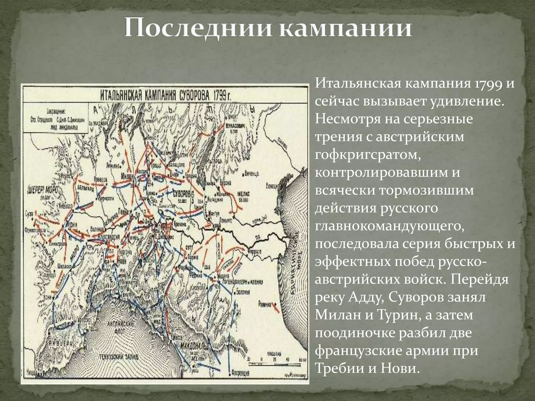 Итальянская кампания 1799 и 
сейчас вызывает удивление. 
Несмотря на серьезные 
трения с австрийским 
гофкригсратом, 
контролировавшим и 
всячески тормозившим 
действия русского 
главнокомандующего, 
последовала серия быстрых и 
эффектных побед русско- 
австрийских войск. Перейдя 
реку Адду, Суворов занял 
Милан и Турин, а затем 
поодиночке разбил две 
французские армии при 
Требии и Нови. 
 