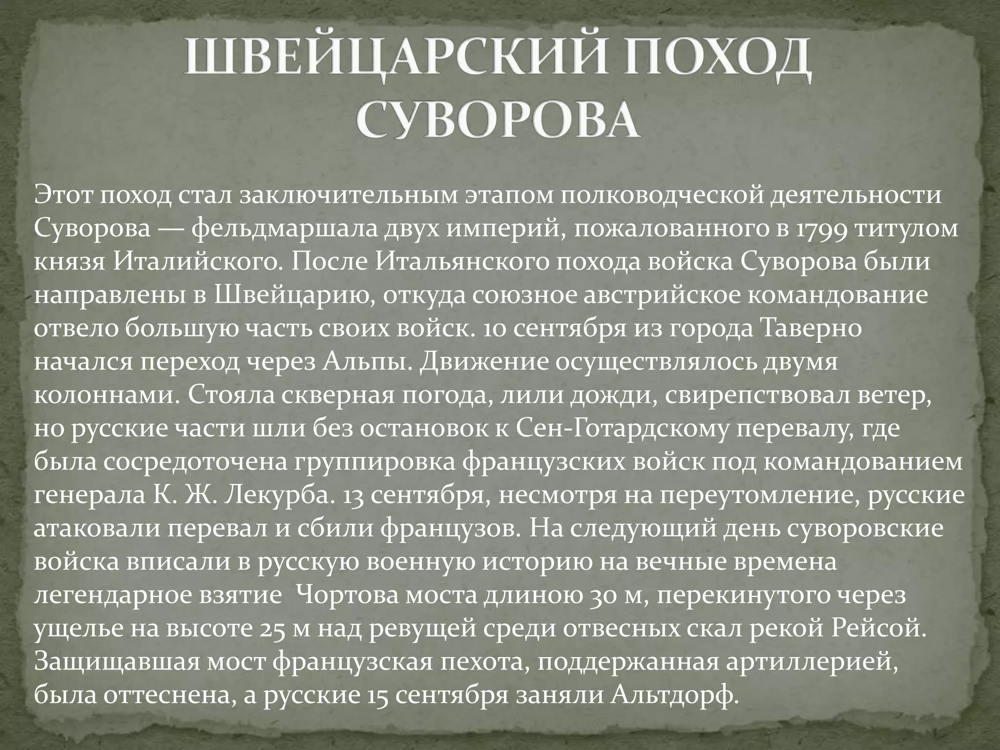 Этот поход стал заключительным этапом полководческой деятельности 
Суворова — фельдмаршала двух империй, пожалованного в 1799 титулом 
князя Италийского. После Итальянского похода войска Суворова были 
направлены в Швейцарию, откуда союзное австрийское командование 
отвело большую часть своих войск. 10 сентября из города Таверно 
начался переход через Альпы. Движение осуществлялось двумя 
колоннами. Стояла скверная погода, лили дожди, свирепствовал ветер, 
но русские части шли без остановок к Сен-Готардскому перевалу, где 
была сосредоточена группировка французских войск под командованием 
генерала К. Ж. Лекурба. 13 сентября, несмотря на переутомление, русские 
атаковали перевал и сбили французов. На следующий день суворовские 
войска вписали в русскую военную историю на вечные времена 
легендарное взятие Чортова моста длиною 30 м, перекинутого через 
ущелье на высоте 25 м над ревущей среди отвесных скал рекой Рейсой. 
Защищавшая мост французская пехота, поддержанная артиллерией, 
была оттеснена, а русские 15 сентября заняли Альтдорф. 
 