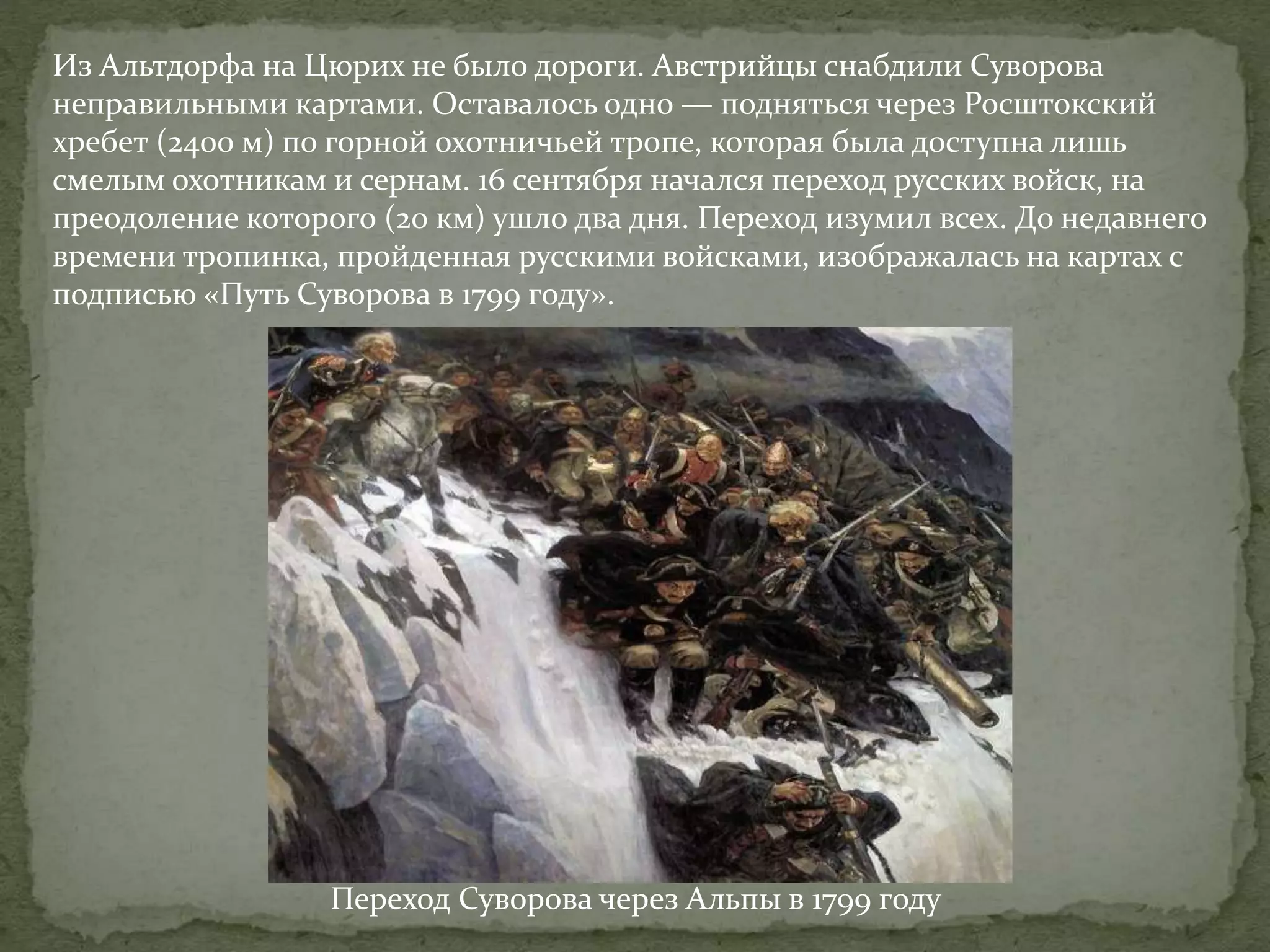Из Альтдорфа на Цюрих не было дороги. Австрийцы снабдили Суворова 
неправильными картами. Оставалось одно — подняться через Росштокский 
хребет (2400 м) по горной охотничьей тропе, которая была доступна лишь 
смелым охотникам и сернам. 16 сентября начался переход русских войск, на 
преодоление которого (20 км) ушло два дня. Переход изумил всех. До недавнего 
времени тропинка, пройденная русскими войсками, изображалась на картах с 
подписью «Путь Суворова в 1799 году». 
Переход Суворова через Альпы в 1799 году 
 