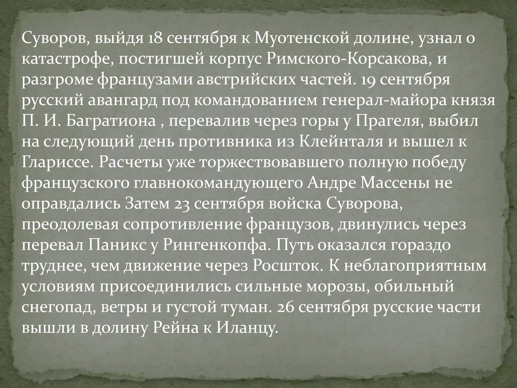 Суворов, выйдя 18 сентября к Муотенской долине, узнал о 
катастрофе, постигшей корпус Римского-Корсакова, и 
разгроме французами австрийских частей. 19 сентября 
русский авангард под командованием генерал-майора князя 
П. И. Багратиона , перевалив через горы у Прагеля, выбил 
на следующий день противника из Клейнталя и вышел к 
Глариссе. Расчеты уже торжествовавшего полную победу 
французского главнокомандующего Андре Массены не 
оправдались Затем 23 сентября войска Суворова, 
преодолевая сопротивление французов, двинулись через 
перевал Паникс у Рингенкопфа. Путь оказался гораздо 
труднее, чем движение через Росшток. К неблагоприятным 
условиям присоединились сильные морозы, обильный 
снегопад, ветры и густой туман. 26 сентября русские части 
вышли в долину Рейна к Иланцу. 
 