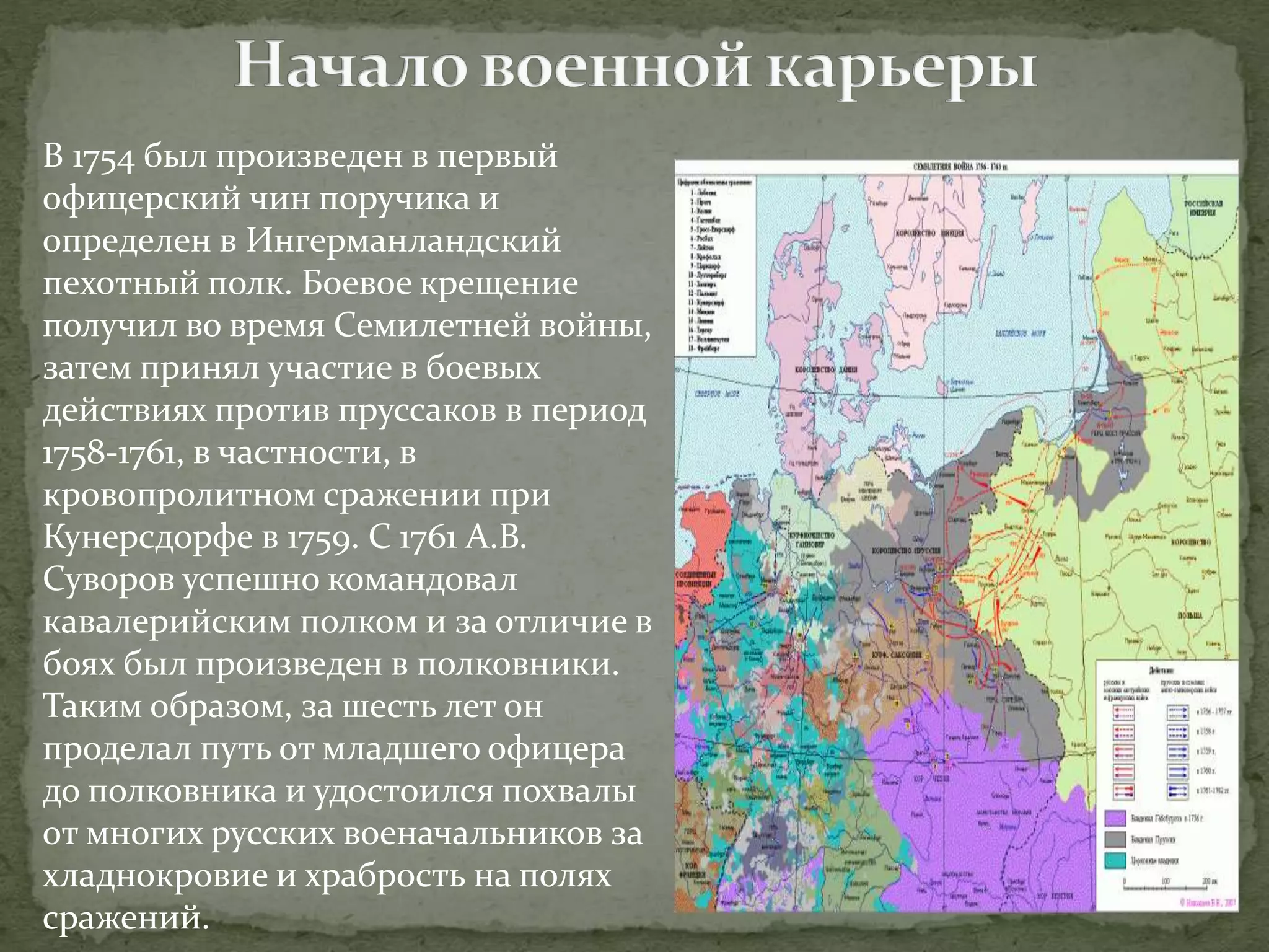 В 1754 был произведен в первый 
офицерский чин поручика и 
определен в Ингерманландский 
пехотный полк. Боевое крещение 
получил во время Семилетней войны, 
затем принял участие в боевых 
действиях против пруссаков в период 
1758-1761, в частности, в 
кровопролитном сражении при 
Кунерсдорфе в 1759. С 1761 А.В. 
Суворов успешно командовал 
кавалерийским полком и за отличие в 
боях был произведен в полковники. 
Таким образом, за шесть лет он 
проделал путь от младшего офицера 
до полковника и удостоился похвалы 
от многих русских военачальников за 
хладнокровие и храбрость на полях 
сражений. 
 