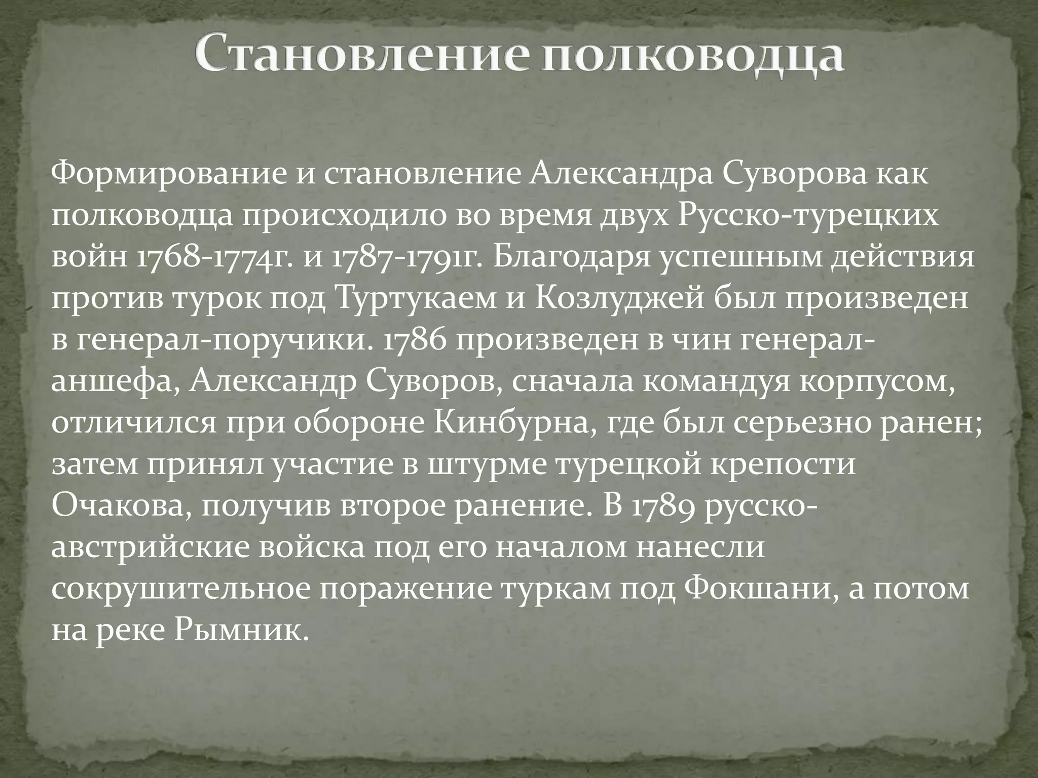 Формирование и становление Александра Суворова как 
полководца происходило во время двух Русско-турецких 
войн 1768-1774г. и 1787-1791г. Благодаря успешным действия 
против турок под Туртукаем и Козлуджей был произведен 
в генерал-поручики. 1786 произведен в чин генерал- 
аншефа, Александр Суворов, сначала командуя корпусом, 
отличился при обороне Кинбурна, где был серьезно ранен; 
затем принял участие в штурме турецкой крепости 
Очакова, получив второе ранение. В 1789 русско- 
австрийские войска под его началом нанесли 
сокрушительное поражение туркам под Фокшани, а потом 
на реке Рымник. 
 