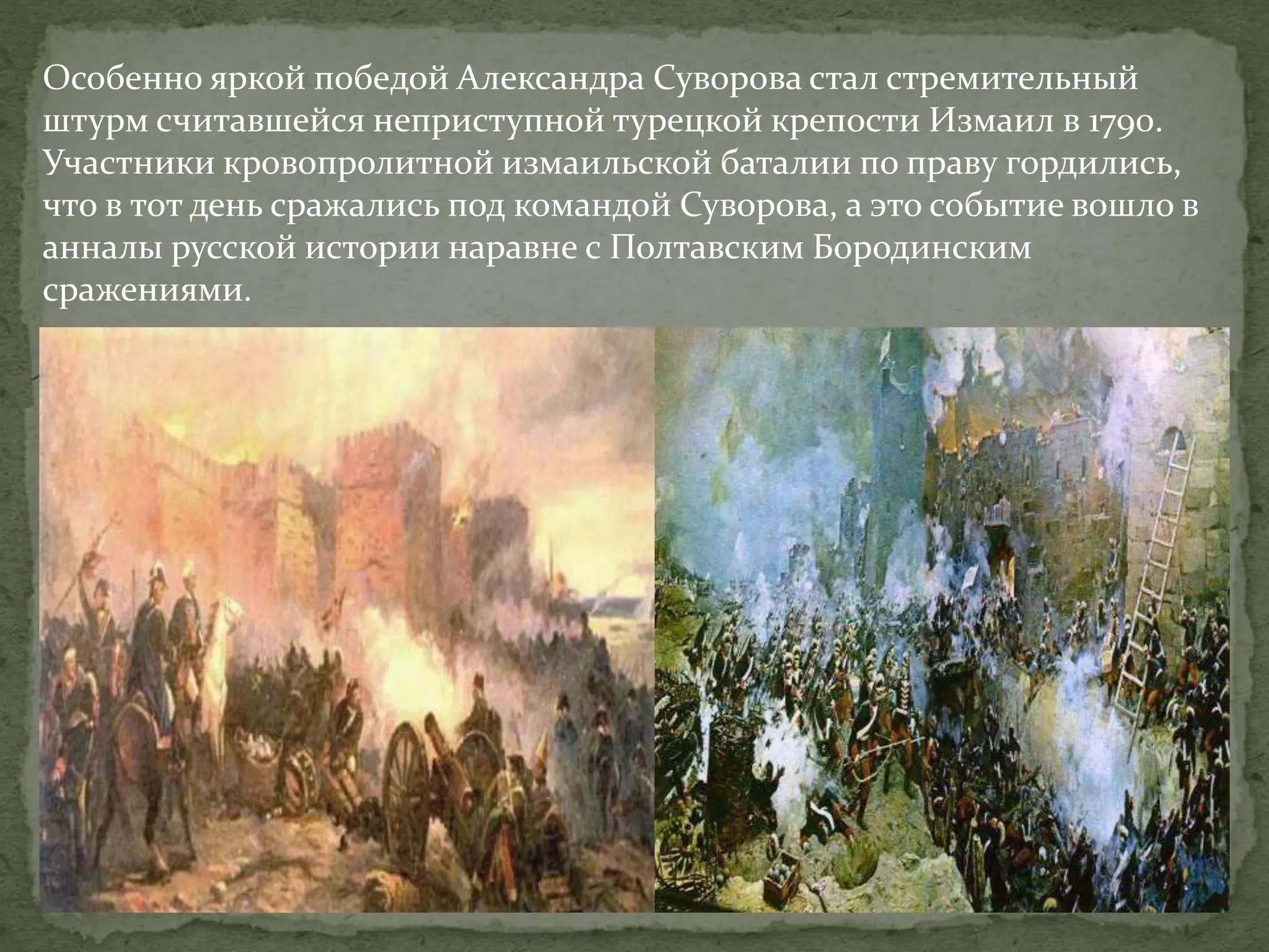 Особенно яркой победой Александра Суворова стал стремительный 
штурм считавшейся неприступной турецкой крепости Измаил в 1790. 
Участники кровопролитной измаильской баталии по праву гордились, 
что в тот день сражались под командой Суворова, а это событие вошло в 
анналы русской истории наравне с Полтавским Бородинским 
сражениями. 
 