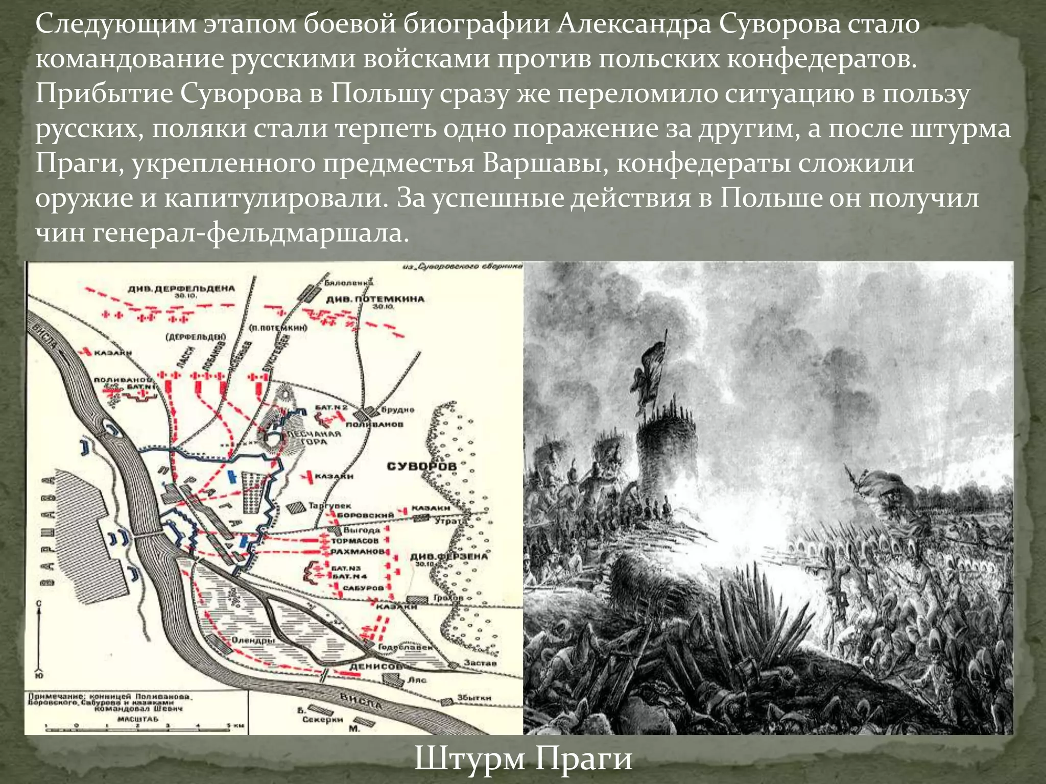 Следующим этапом боевой биографии Александра Суворова стало 
командование русскими войсками против польских конфедератов. 
Прибытие Суворова в Польшу сразу же переломило ситуацию в пользу 
русских, поляки стали терпеть одно поражение за другим, а после штурма 
Праги, укрепленного предместья Варшавы, конфедераты сложили 
оружие и капитулировали. За успешные действия в Польше он получил 
чин генерал-фельдмаршала. 
Штурм Праги 
 