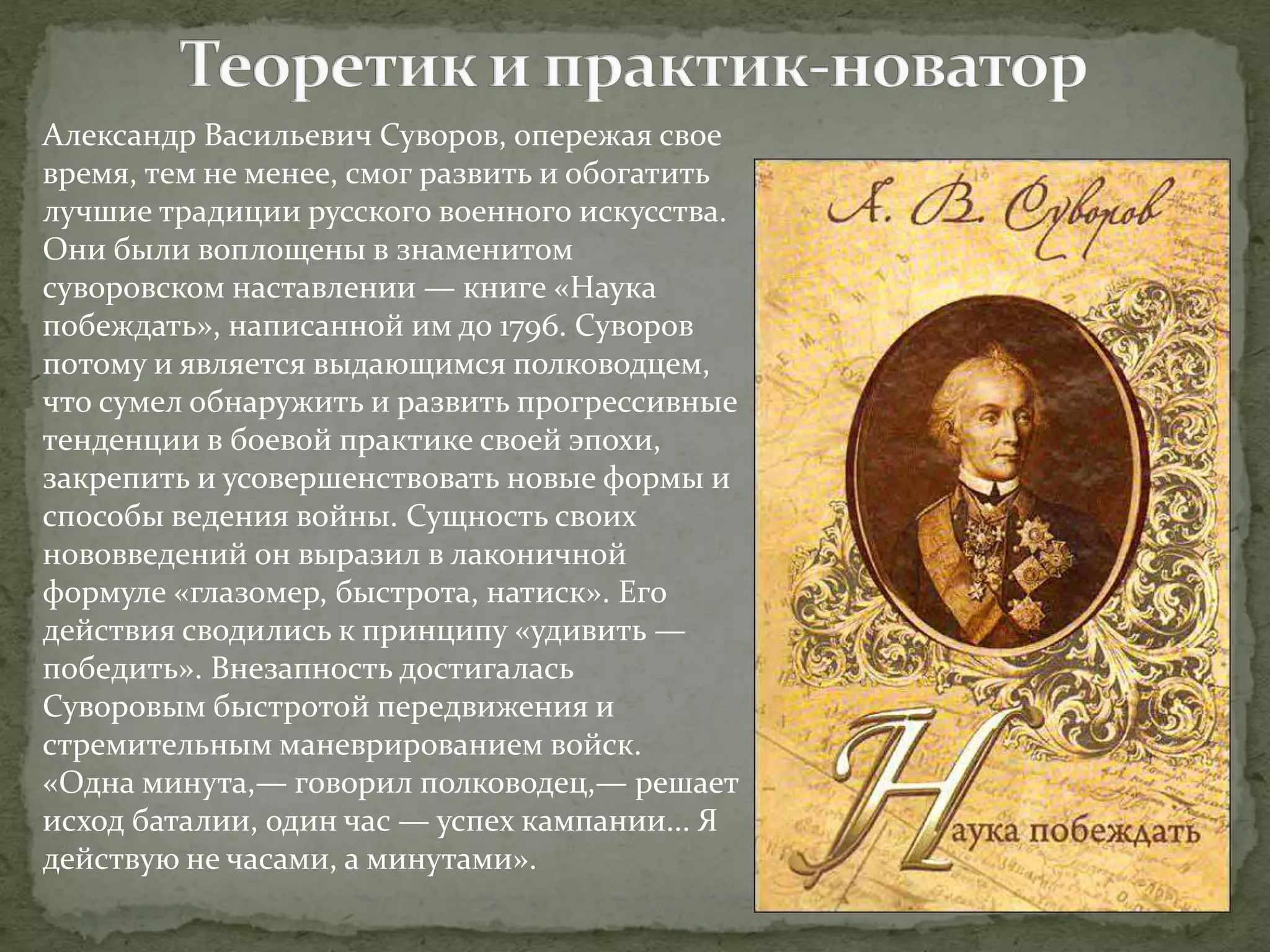 Александр Васильевич Суворов, опережая свое 
время, тем не менее, смог развить и обогатить 
лучшие традиции русского военного искусства. 
Они были воплощены в знаменитом 
суворовском наставлении — книге «Наука 
побеждать», написанной им до 1796. Суворов 
потому и является выдающимся полководцем, 
что сумел обнаружить и развить прогрессивные 
тенденции в боевой практике своей эпохи, 
закрепить и усовершенствовать новые формы и 
способы ведения войны. Сущность своих 
нововведений он выразил в лаконичной 
формуле «глазомер, быстрота, натиск». Его 
действия сводились к принципу «удивить — 
победить». Внезапность достигалась 
Суворовым быстротой передвижения и 
стремительным маневрированием войск. 
«Одна минута,— говорил полководец,— решает 
исход баталии, один час — успех кампании... Я 
действую не часами, а минутами». 
 