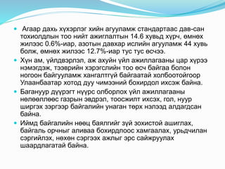  Агаар дахь хүхэрлэг хийн агууламж стандартаас дав-сан 
тохиолдлын тоо нийт ажиглалтын 14.6 хувьд хүрч, өмнөх 
жилээс 0.6%-иар, азотын давхар ислийн агууламж 44 хувь 
болж, өмнөх жилээс 12.7%-иар тус тус өсчээ. 
 Хүн ам, үйлдвэрлэл, аж ахуйн үйл ажиллагааны цар хүрээ 
нэмэгдэж, тээврийн хэрэгслийн тоо өсч байгаа болон 
ногоон байгууламж хангалтгүй байгаатай холбоотойгоор 
Улаанбаатар хотод дуу чимээний бохирдол ихсэж байна. 
 Багануур дүүрэгт нүүрс олборлох үйл ажиллагааны 
нөлөөллөөс газрын эвдрэл, тоосжилт ихсэх, гол, нуур 
ширгэх зэргээр байгалийн унаган төрх нэлээд алдагдсан 
байна. 
 Иймд байгалийн нөөц баялгийг зүй зохистой ашиглах, 
байгаль орчныг аливаа бохирдлоос хамгаалах, урьдчилан 
сэргийлэх, нөхөн сэргээх ажлыг эрс сайжруулах 
шаардлагатай байна. 
 