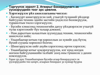  Тэргүүлэх зорилт 2. Агаарыг бохирдуулагч эх 
үүсвэрүүдийн тоог эрс цөөлнө. 
 Хэрэгжүүлэх үйл ажиллагааны чиглэл: 
 - Багануурт шингэрүүлсэн хий, утаагүй түлшний үйлдвэр 
байгуулах техник-эдийн засгийн үндэслэл боловсруулж, 
туршилтын төсөл хэрэгжүүлэх; 
 - Бүсийн хэмжээнд технологийн дагуу үйлдвэрлэсэн утаагүй 
түлш хэрэглэхийг бүх талаар дэмжих; 
 - Нам даралтын халаалтын зуухнуудад техник, технологийн 
шинэчлэл хийх; 
 - Улаанбаатар хотын гэр хорооллын 20 хувийг дэд бүтэц 
бүхий сууцны хороолол болгох; 
 - Шингэрүүлсэн хийг ахуйн хэрэглээнд өргөн хэрэглэх; 
 - Улаанбаатар хотыг цэцэрлэгжүүлэн, нэг хүнд ногдох 
ногоон байгууламжийн талбайг 2005 оны түвшнээс 2 дахин 
нэмэгдүүлэх. 
 Гарах үр дүн: Улаанбаатарын бүсийн агаар бохирдуулагч эх 
үүсвэрүүдийн тоо цөөрч, агаарын бохирдол 30 хувиар буурна 
 