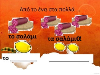 Από το ένα στα πολλά … 
το σαλάμι τα σαλάμια 
το ________ ____________ 
 