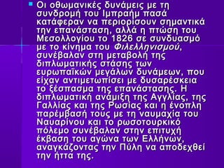 Οι οθωμανικές δδυυννάάμμεειιςς μμεε ττηη 
σσυυννδδρροομμήή ττοουυ ΙΙμμππρρααήήμμ ππαασσάά 
κκααττάάφφεερραανν νναα ππεερριιοορρίίσσοουυνν σσηημμααννττιικκάά 
ττηηνν εεππααννάάσστταασσηη,, ααλλλλάά ηη ππττώώσσηη ττοουυ 
ΜΜεεσσοολλλλοογγίίοουυ ττοο 11882266 σσεε σσυυννδδυυαασσμμόό 
μμεε ττοο κκίίννηημμαα ττοουυ ΦΦιιλλεελλλληηννιισσμμοούύ,, 
σσυυννέέββααλλαανν σσττηη μμεεττααββοολλήή ττηηςς 
δδιιππλλωωμμααττιικκήήςς σσττάάσσηηςς ττωωνν 
εευυρρωωππααϊϊκκώώνν μμεεγγάάλλωωνν δδυυννάάμμεεωωνν,, πποουυ 
εείίχχαανν ααννττιιμμεεττωωππίίσσεειι μμεε δδυυσσααρρέέσσκκεειιαα 
ττοο ξξέέσσππαασσμμαα ττηηςς εεππααννάάσστταασσηηςς.. ΗΗ 
δδιιππλλωωμμααττιικκήή ααννάάμμιιξξηη ττηηςς ΑΑγγγγλλίίααςς,, ττηηςς 
ΓΓααλλλλίίααςς κκααιι ττηηςς ΡΡωωσσίίααςς κκααιι ηη έέννοοππλληη 
ππααρρέέμμββαασσήή ττοουυςς μμεε ττηη ννααυυμμααχχίίαα ττοουυ 
ΝΝααυυααρρίίννοουυ κκααιι ττοο ρρωωσσοοττοουυρρκκιικκόό 
ππόόλλεεμμοο σσυυννέέββααλλαανν σσττηηνν εεππιιττυυχχήή 
έέκκββαασσηη ττοουυ ααγγώώνναα ττωωνν ΕΕλλλλήήννωωνν,, 
ααννααγγκκάάζζοοννττααςς ττηηνν ΠΠύύλληη νναα ααπποοδδεεχχθθεείί 
ττηηνν ήήτττταα ττηηςς.. 
 
