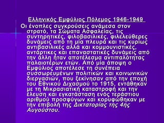 Ελληνικός Εμφύλιος ΠΠόόλλεεμμοοςς 11994466--11994499 
ΟΟιι έέννοοππλλεεςς σσυυγγκκρροούύσσεειιςς ααννάάμμεεσσαα σσττοονν 
σσττρρααττόό,, τταα ΣΣώώμμαατταα ΑΑσσφφααλλεείίααςς,, ττιιςς 
σσυυννττηηρρηηττιικκέέςς,, φφιιλλοοββαασσιιλλιικκέέςς,, φφιιλλεελλεεύύθθεερρεεςς 
δδυυννάάμμεειιςς ααππόό ττηη μμίίαα ππλλεευυρράά κκααιι ττιιςς κκυυρρίίωωςς 
ααννττιιββαασσιιλλιικκέέςς ααλλλλάά κκααιι κκοομμμμοουυννιισσττιικκέέςς,, 
ααννττάάρρττιικκεεςς κκααιι εεππαανναασσττααττιικκέέςς δδυυννάάμμεειιςς ααππόό 
ττηηνν άάλλλληη ήήτταανν ααπποοττέέλλεεσσμμαα ααννττιιππααλλόόττηηττααςς 
ππααλλααιιοοττέέρρωωνν εεττώώνν.. ΑΑππόό μμίίαα άάπποοψψηη οο 
ΕΕμμφφύύλλιιοοςς ααπποοττέέλλεεσσεε ττηη σσυυννέέππεειιαα 
σσυυσσσσωωρρεευυμμέέννωωνν πποολλιιττιικκώώνν κκααιι κκοοιιννωωννιικκώώνν 
δδιιεερργγαασσιιώώνν,, πποουυ ξξεεκκίίννηησσαανν ααππόό ττηηνν εεπποοχχήή 
ττοουυ ΕΕθθννιικκοούύ ΔΔιιχχαασσμμοούύ ττοο 11991155,, εεννττάάθθηηκκαανν 
μμεε ττηη ΜΜιικκρραασσιιααττιικκήή κκαατταασσττρροοφφήή κκααιι ττηηνν 
έέλλεευυσσηη κκααιι εεγγκκααττάάσστταασσηη εεννόόςς ττεερράάσσττιιοουυ 
ααρριιθθμμοούύ ππρροοσσφφύύγγωωνν κκααιι κκοορρυυφφώώθθηηκκαανν μμεε 
ττηηνν εεππιιββοολλήή ττηηςς ΔΔιικκττααττοορρίίααςς ττηηςς 44ηηςς 
ΑΑυυγγοούύσσττοουυ.. 
 