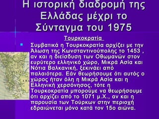 Η ιστορική δδιιααδδρροομμήή ττηηςς 
ΕΕλλλλάάδδααςς μμέέχχρριι ττοο 
ΣΣύύννττααγγμμαα ττοουυ 11997755 
ΤΤοουυρρκκοοκκρρααττίίαα 
 ΣΣυυμμββααττιικκάά ηη ΤΤοουυρρκκοοκκρρααττίίαα ααρρχχίίζζεειι μμεε ττηηνν 
ΆΆλλωωσσηη ττηηςς ΚΚωωννσσττααννττιιννοούύπποολληηςς ττοο 11445533 ,, 
αανν κκααιι ηη δδιιεείίσσδδυυσσηη ττωωνν ΟΟθθωωμμααννώώνν σσττοονν 
εευυρρύύττεερροο εελλλληηννιικκόό χχώώρροο,, ΜΜιικκρράά ΑΑσσίίαα κκααιι 
ΝΝόόττιιαα ΒΒααλλκκααννιικκήή,, ξξεεκκιιννάάεειι ααππόό 
ππααλλααιιόόττεερραα.. ΕΕάάνν θθεεωωρρήήσσοουυμμεε όόττιι ααυυττόόςς οο 
χχώώρροοςς ήήτταανν όόλληη ηη ΜΜιικκρράά ΑΑσσίίαα κκααιι ηη 
ΕΕλλλληηννιικκήή χχεερρσσόόννηησσοοςς,, ττόόττεε ηη 
ΤΤοουυρρκκοοκκρρααττίίαα μμπποορροούύμμεε νναα θθεεωωρρήήσσοουυμμεε 
όόττιι ααρρχχίίζζεειι ααππόό ττοο 11007711 μμ..ΧΧ..,, αανν κκααιι ηη 
ππααρροουυσσίίαα ττωωνν ΤΤοούύρρκκωωνν σσττηηνν ππεερριιοοχχήή 
εεδδρρααιιώώννεεττααιι μμόόννοο κκααττάά ττοονν 1155οο ααιιώώνναα.. 
 