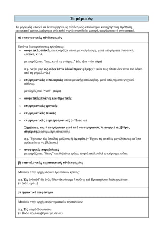 Το μόριο ὡς 
Το μόριο ὡς μπορεί να λειτουργήσει ως σύνδεσμος, επιφώνημα, καταχρηστική πρόθεση, 
επιτακτικό μόριο, επίρρημα ενώ πολύ συχνά συνοδεύει μετοχή, απαρέμφατο ή ουσιαστικό. 
α) ο υποτακτικός σύνδεσμος ὡς 
Εισάγει δευτερεύουσες προτάσεις: 
 ονοματικές ειδικές και εκφράζει υποκειμενική άποψη, μετά από ρήματα γνωστικά, 
λεκτικά, κ.τ.λ. 
μεταφράζεται: "πως, κατά τη γνώμη..." (ὡς ἄρα = ότι τάχα) 
π.χ. Λέγει γὰρ ὡς οὐδὲν ἐστιν ἀδικώτερον φήμης.(= Λέει πως τίποτε δεν είναι πιο άδικο 
από τη φημολογία.) 
 επιρρηματικές αιτιολογικές υποκειμενικής αιτιολογίας, μετά από ρήματα ψυχικού 
πάθους, 
μεταφράζεται "γιατί" (τάχα) 
 ονοματικές πλάγιες ερωτηματικές 
 επιρρηματικές χρονικές 
 επιρρηματικές τελικές 
 επιρρηματικές συμπερασματικές (= Ώστε να). 
Σημείωση: ως + απαρέμφατο μετά από τα συγκριτικά, λειτουργεί ως β΄όρος 
σύγκρισης (ασύμμετρη σύγκριση). 
π.χ. Ἔχουσιν τὰς ἀσπίδας μείζονας ἢ ὡς ορᾶν.(= Έχουν τις ασπίδες μεγαλύτερες απ΄όσο 
πρέπει ώστε να βλέπουν.) 
 αναφορικές παραβολικές 
μεταφράζεται: "όπως" και δηλώνει τρόπο, συχνά ακολουθεί το επίρρημα οὕτω. 
β) ο αιτιολογικός παρατακτικός σύνδεσμος ὡς 
Μπαίνει στην αρχή κύριων προτάσεων κρίσης: 
π.χ. Ὡς ἐγὼ οὐδ' ἂν ἑνὸς ἥδιον ἀκούσαιμι ἤ σοῦ τε καὶ Πρωταγόρου διαλεγομένων. 
(= Διότι εγώ...) 
γ) εμφαντικό επιφώνημα 
Μπαίνει στην αρχή επιφωνηματικών προτάσεων: 
π.χ. Ὡς υπερδέδοικά σου. 
(= Πόσο πολύ φοβάμαι για σένα.) 
 